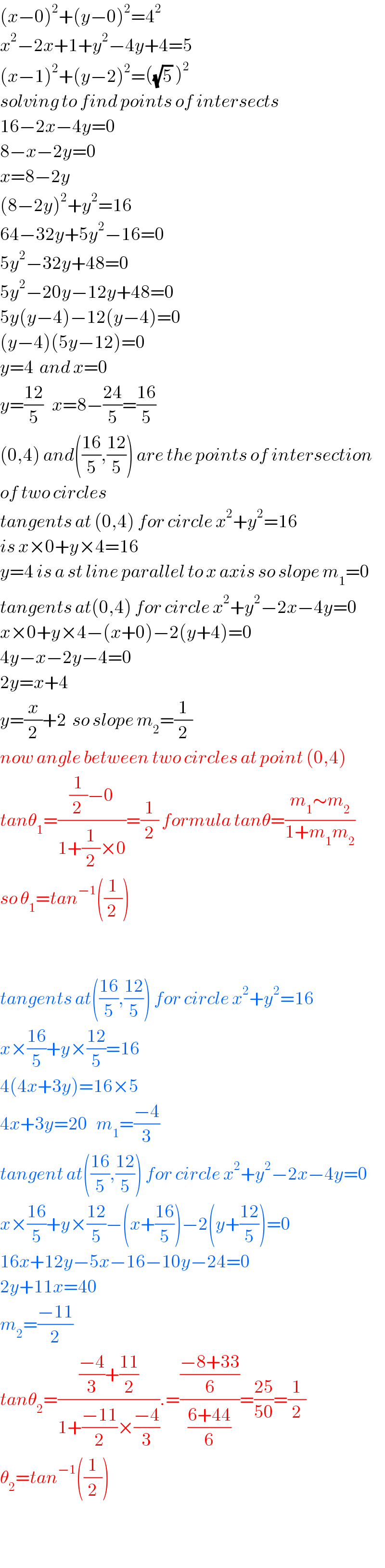 (x−0)^2 +(y−0)^2 =4^2   x^2 −2x+1+y^2 −4y+4=5  (x−1)^2 +(y−2)^2 =((√5) )^2   solving to find points of intersects  16−2x−4y=0  8−x−2y=0  x=8−2y  (8−2y)^2 +y^2 =16  64−32y+5y^2 −16=0  5y^2 −32y+48=0  5y^2 −20y−12y+48=0  5y(y−4)−12(y−4)=0  (y−4)(5y−12)=0  y=4  and x=0  y=((12)/5)   x=8−((24)/5)=((16)/5)  (0,4) and(((16)/5),((12)/5)) are the points of intersection  of two circles  tangents at (0,4) for circle x^2 +y^2 =16  is x×0+y×4=16  y=4 is a st line parallel to x axis so slope m_1 =0  tangents at(0,4) for circle x^2 +y^2 −2x−4y=0  x×0+y×4−(x+0)−2(y+4)=0  4y−x−2y−4=0  2y=x+4  y=(x/2)+2  so slope m_2 =(1/2)  now angle between two circles at point (0,4)  tanθ_1 =(((1/(2 ))−0)/(1+(1/2)×0))=(1/2) formula tanθ=((m_1 ∼m_2 )/(1+m_1 m_2 ))  so θ_1 =tan^(−1) ((1/(2 )))      tangents at(((16)/5),((12)/5)) for circle x^2 +y^2 =16  x×((16)/5)+y×((12)/5)=16  4(4x+3y)=16×5  4x+3y=20   m_1 =((−4)/3)  tangent at(((16)/5),((12)/5)) for circle x^2 +y^2 −2x−4y=0  x×((16)/5)+y×((12)/5)−(x+((16)/5))−2(y+((12)/5))=0  16x+12y−5x−16−10y−24=0  2y+11x=40  m_2 =((−11)/2)  tanθ_2 =((((−4)/3)+((11)/2))/(1+((−11)/2)×((−4)/3))).=(((−8+33)/6)/((6+44)/6))=((25)/(50))=(1/2)  θ_2 =tan^(−1) ((1/2))    