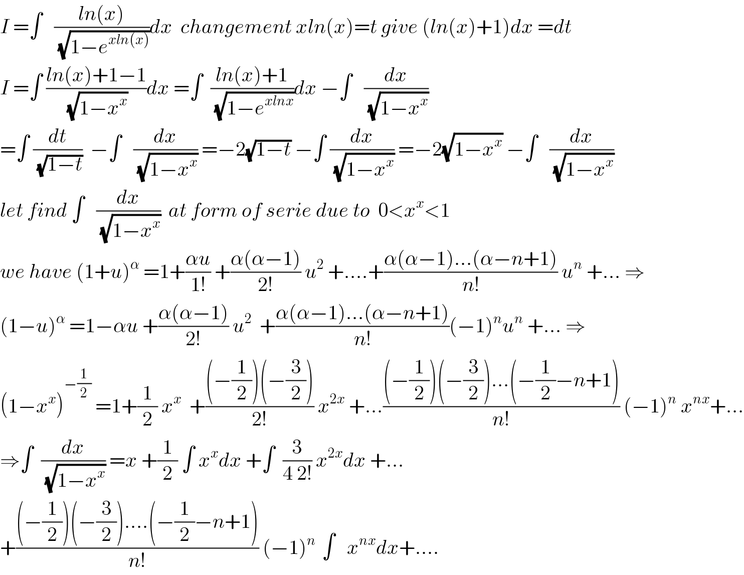 I =∫   ((ln(x))/(√(1−e^(xln(x)) )))dx  changement xln(x)=t give (ln(x)+1)dx =dt  I =∫ ((ln(x)+1−1)/(√(1−x^x )))dx =∫  ((ln(x)+1)/(√(1−e^(xlnx) )))dx −∫   (dx/(√(1−x^x )))  =∫ (dt/(√(1−t)))  −∫   (dx/(√(1−x^x ))) =−2(√(1−t)) −∫ (dx/(√(1−x^x ))) =−2(√(1−x^x )) −∫   (dx/(√(1−x^x )))  let find ∫   (dx/(√(1−x^x )))  at form of serie due to  0<x^x <1  we have (1+u)^α  =1+((αu)/(1!)) +((α(α−1))/(2!)) u^2  +....+((α(α−1)...(α−n+1))/(n!)) u^n  +... ⇒  (1−u)^α  =1−αu +((α(α−1))/(2!)) u^2   +((α(α−1)...(α−n+1))/(n!))(−1)^n u^n  +... ⇒  (1−x^x )^(−(1/2))  =1+(1/2) x^x   +(((−(1/2))(−(3/2)))/(2!)) x^(2x)  +...(((−(1/2))(−(3/2))...(−(1/2)−n+1))/(n!)) (−1)^n  x^(nx) +...  ⇒∫  (dx/(√(1−x^x ))) =x +(1/2) ∫ x^x dx +∫  (3/(4 2!)) x^(2x) dx +...  +(((−(1/2))(−(3/2))....(−(1/2)−n+1))/(n!)) (−1)^(n )  ∫   x^(nx) dx+....  