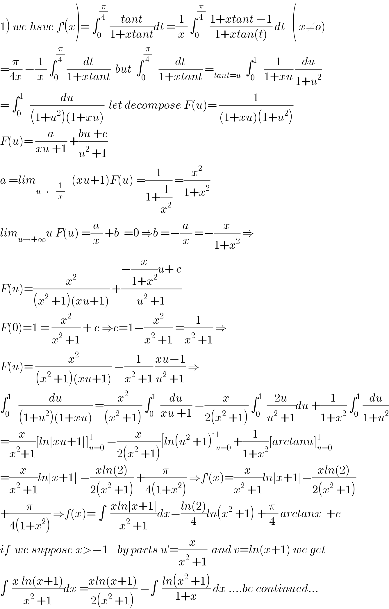 1) we hsve f^′ (x)= ∫_0 ^(π/4)  ((tant)/(1+xtant))dt =(1/x) ∫_0 ^(π/4)   ((1+xtant −1)/(1+xtan(t))) dt   ( x≠o)  =(π/(4x)) −(1/x) ∫_0 ^(π/4)  (dt/(1+xtant))  but  ∫_0 ^(π/4)    (dt/(1+xtant)) =_(tant=u)   ∫_0 ^1    (1/(1+xu)) (du/(1+u^2 ))  = ∫_0 ^1    (du/((1+u^2 )(1+xu)))  let decompose F(u)= (1/((1+xu)(1+u^2 )))  F(u)= (a/(xu +1)) +((bu +c)/(u^2  +1))  a =lim_(u→−(1/x))    (xu+1)F(u) =(1/(1+(1/x^2 ))) =(x^2 /(1+x^2 ))  lim_(u→+∞) u F(u) =(a/x) +b  =0 ⇒b =−(a/x) =−(x/(1+x^2 )) ⇒  F(u)=(x^2 /((x^2  +1)(xu+1))) +((−(x/(1+x^2 ))u+ c)/(u^2  +1))  F(0)=1 = (x^2 /(x^2  +1)) + c ⇒c=1−(x^2 /(x^2  +1)) =(1/(x^2  +1)) ⇒  F(u)= (x^2 /((x^2  +1)(xu+1))) −(1/(x^2  +1)) ((xu−1)/(u^2  +1)) ⇒  ∫_0 ^1    (du/((1+u^2 )(1+xu))) =(x^2 /((x^2  +1))) ∫_0 ^1   (du/(xu +1)) −(x/(2(x^2  +1))) ∫_0 ^1   ((2u)/(u^2  +1))du +(1/(1+x^2 )) ∫_0 ^1  (du/(1+u^2 ))  =(x/(x^2 +1))[ln∣xu+1∣]_(u=0) ^1  −(x/(2(x^2  +1)))[ln(u^2  +1)]_(u=0) ^1  +(1/(1+x^2 ))[arctanu]_(u=0) ^1   =(x/(x^2  +1))ln∣x+1∣ −((xln(2))/(2(x^2  +1))) +(π/(4(1+x^2 ))) ⇒f^′ (x)=(x/(x^2  +1))ln∣x+1∣−((xln(2))/(2(x^2  +1)))  +(π/(4(1+x^2 ))) ⇒f(x)= ∫  ((xln∣x+1∣)/(x^2  +1))dx−((ln(2))/4)ln(x^2  +1) +(π/4) arctanx  +c   if  we suppose x>−1    by parts u^′ =(x/(x^2  +1))  and v=ln(x+1) we get  ∫  ((x ln(x+1))/(x^2  +1))dx =((xln(x+1))/(2(x^2  +1))) −∫  ((ln(x^2  +1))/(1+x)) dx ....be continued...  