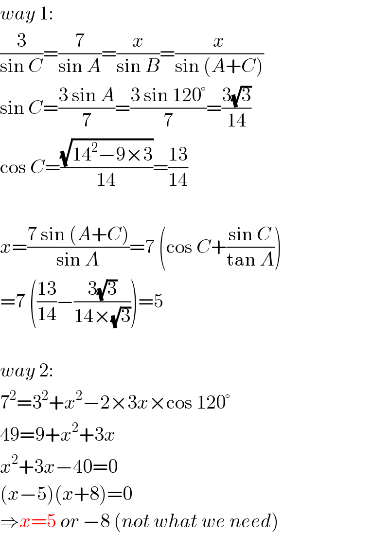 way 1:  (3/(sin C))=(7/(sin A))=(x/(sin B))=(x/(sin (A+C)))  sin C=((3 sin A)/7)=((3 sin 120°)/7)=((3(√3))/(14))  cos C=((√(14^2 −9×3))/(14))=((13)/(14))    x=((7 sin (A+C))/(sin A))=7 (cos C+((sin C)/(tan A)))  =7 (((13)/(14))−((3(√3))/(14×(√3))))=5    way 2:  7^2 =3^2 +x^2 −2×3x×cos 120°  49=9+x^2 +3x  x^2 +3x−40=0  (x−5)(x+8)=0  ⇒x=5 or −8 (not what we need)  