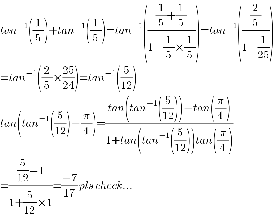 tan^(−1) ((1/5))+tan^(−1) ((1/5))=tan^(−1) ((((1/5)+(1/5))/(1−(1/5)×(1/5))))=tan^(−1) (((2/5)/(1−(1/(25)))))  =tan^(−1) ((2/5)×((25)/(24)))=tan^(−1) ((5/(12)))  tan(tan^(−1) ((5/(12)))−(π/4))=((tan(tan^(−1) ((5/(12))))−tan((π/4)))/(1+tan(tan^(−1) ((5/(12))))tan((π/4))))  =(((5/(12))−1)/(1+(5/(12 ))×1))=((−7)/(17)) pls check...  