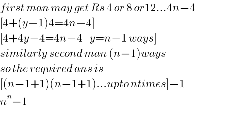 first man may get Rs 4 or 8 or12...4n−4  [4+(y−1)4=4n−4]  [4+4y−4=4n−4    y=n−1 ways]  similarly second man (n−1)ways  so the required ans is   [(n−1+1)(n−1+1)...upto ntimes]−1  n^n −1  