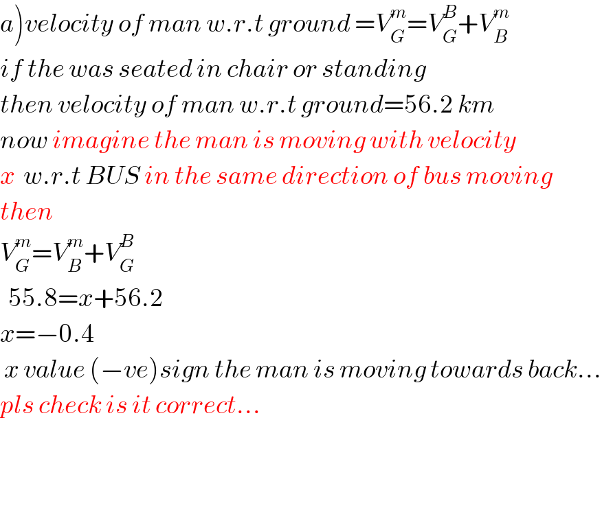 a)velocity of man w.r.t ground =V_G ^m =V_G ^B +V_B ^m   if the was seated in chair or standing   then velocity of man w.r.t ground=56.2 km  now imagine the man is moving with velocity  x  w.r.t BUS in the same direction of bus moving  then   V_G ^m =V_B ^m +V_G ^B     55.8=x+56.2  x=−0.4   x value (−ve)sign the man is moving towards back...  pls check is it correct...       