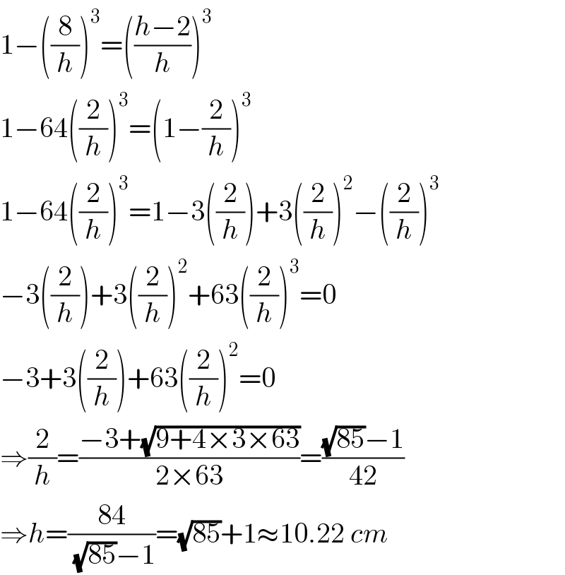 1−((8/h))^3 =(((h−2)/h))^3   1−64((2/h))^3 =(1−(2/h))^3   1−64((2/h))^3 =1−3((2/h))+3((2/h))^2 −((2/h))^3   −3((2/h))+3((2/h))^2 +63((2/h))^3 =0  −3+3((2/h))+63((2/h))^2 =0  ⇒(2/h)=((−3+(√(9+4×3×63)))/(2×63))=(((√(85))−1)/(42))  ⇒h=((84)/((√(85))−1))=(√(85))+1≈10.22 cm  