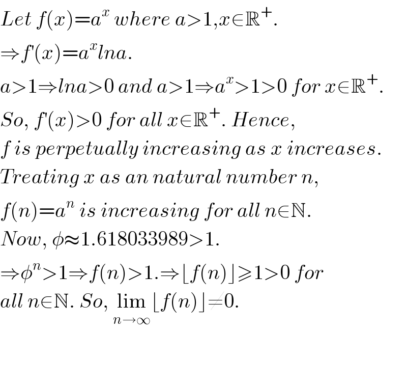 Let f(x)=a^x  where a>1,x∈R^+ .  ⇒f^′ (x)=a^x lna.  a>1⇒lna>0 and a>1⇒a^x >1>0 for x∈R^+ .  So, f^′ (x)>0 for all x∈R^+ . Hence,  f is perpetually increasing as x increases.  Treating x as an natural number n,  f(n)=a^n  is increasing for all n∈N.  Now, φ≈1.618033989>1.  ⇒φ^n >1⇒f(n)>1.⇒⌊f(n)⌋≥1>0 for   all n∈N. So, lim_(n→∞) ⌊f(n)⌋≠0.       