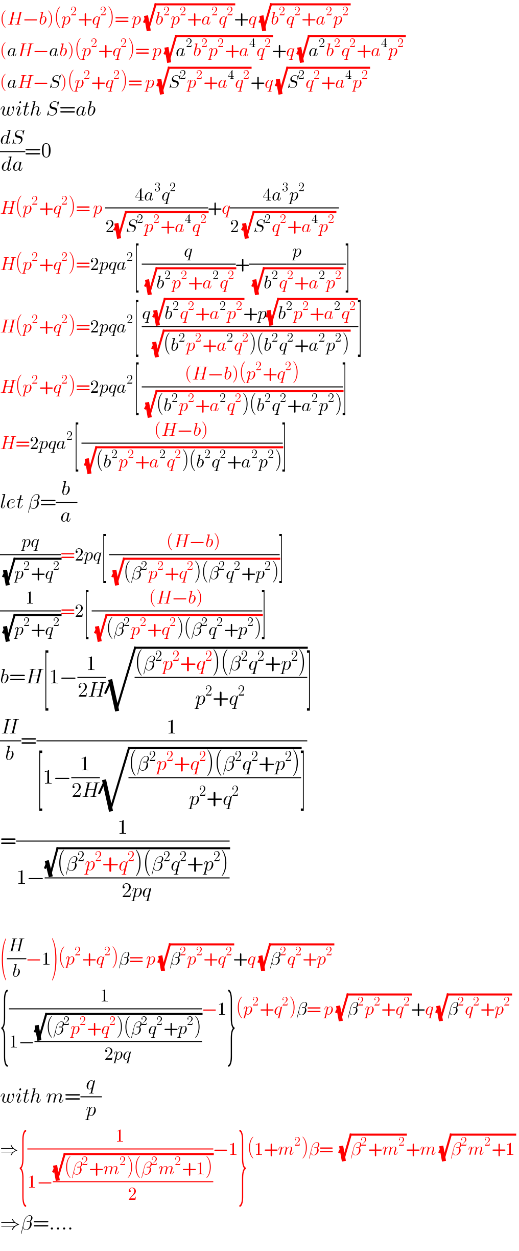 (H−b)(p^2 +q^2 )= p (√(b^2 p^2 +a^2 q^2 ))+q (√(b^2 q^2 +a^2 p^2 ))   (aH−ab)(p^2 +q^2 )= p (√(a^2 b^2 p^2 +a^4 q^2 ))+q (√(a^2 b^2 q^2 +a^4 p^2 ))   (aH−S)(p^2 +q^2 )= p (√(S^2 p^2 +a^4 q^2 ))+q (√(S^2 q^2 +a^4 p^2 ))   with S=ab  (dS/da)=0  H(p^2 +q^2 )= p ((4a^3 q^2 )/(2(√(S^2 p^2 +a^4 q^2 ))))+q((4a^3 p^2 )/(2 (√(S^2 q^2 +a^4 p^2 )) ))  H(p^2 +q^2 )=2pqa^2 [ (q/(√(b^2 p^2 +a^2 q^2 )))+(p/( (√(b^2 q^2 +a^2 p^2 )) ))]  H(p^2 +q^2 )=2pqa^2 [ ((q (√(b^2 q^2 +a^2 p^2 ))+p(√(b^2 p^2 +a^2 q^2 )))/(√((b^2 p^2 +a^2 q^2 )(b^2 q^2 +a^2 p^2 ))))]  H(p^2 +q^2 )=2pqa^2 [ (((H−b)(p^2 +q^2 ))/(√((b^2 p^2 +a^2 q^2 )(b^2 q^2 +a^2 p^2 ))))]  H=2pqa^2 [ (((H−b))/(√((b^2 p^2 +a^2 q^2 )(b^2 q^2 +a^2 p^2 ))))]  let β=(b/a)  ((pq)/(√(p^2 +q^2 )))=2pq[ (((H−b))/(√((β^2 p^2 +q^2 )(β^2 q^2 +p^2 ))))]  (1/(√(p^2 +q^2 )))=2[ (((H−b))/(√((β^2 p^2 +q^2 )(β^2 q^2 +p^2 ))))]  b=H[1−(1/(2H))(√(((β^2 p^2 +q^2 )(β^2 q^2 +p^2 ))/(p^2 +q^2 )))]  (H/b)=(1/([1−(1/(2H))(√(((β^2 p^2 +q^2 )(β^2 q^2 +p^2 ))/(p^2 +q^2 )))]))  =(1/(1−((√((β^2 p^2 +q^2 )(β^2 q^2 +p^2 )))/(2pq))))    ((H/b)−1)(p^2 +q^2 )β= p (√(β^2 p^2 +q^2 ))+q (√(β^2 q^2 +p^2 ))   {(1/(1−((√((β^2 p^2 +q^2 )(β^2 q^2 +p^2 )))/(2pq))))−1}(p^2 +q^2 )β= p (√(β^2 p^2 +q^2 ))+q (√(β^2 q^2 +p^2 ))   with m=(q/p)  ⇒{(1/(1−((√((β^2 +m^2 )(β^2 m^2 +1)))/2)))−1}(1+m^2 )β=  (√(β^2 +m^2 ))+m (√(β^2 m^2 +1))   ⇒β=....  