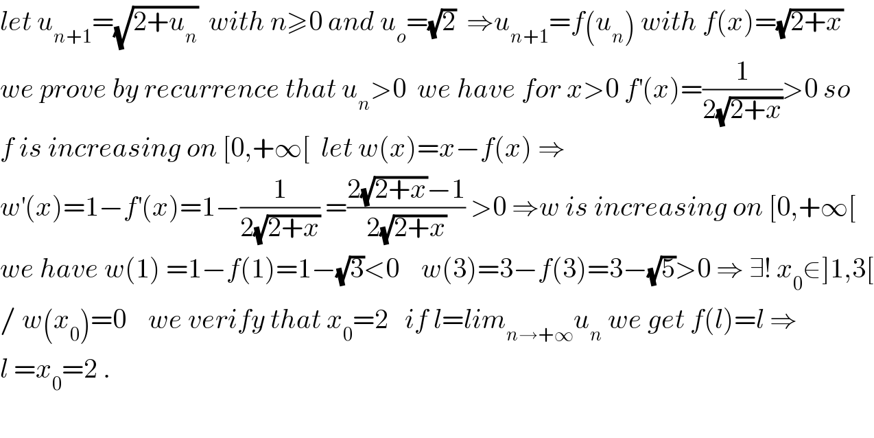 let u_(n+1) =(√(2+u_n ))  with n≥0 and u_o =(√2)  ⇒u_(n+1) =f(u_n ) with f(x)=(√(2+x))  we prove by recurrence that u_n >0  we have for x>0 f^′ (x)=(1/(2(√(2+x))))>0 so  f is increasing on [0,+∞[  let w(x)=x−f(x) ⇒  w^′ (x)=1−f^′ (x)=1−(1/(2(√(2+x)))) =((2(√(2+x))−1)/(2(√(2+x)))) >0 ⇒w is increasing on [0,+∞[  we have w(1) =1−f(1)=1−(√3)<0    w(3)=3−f(3)=3−(√5)>0 ⇒ ∃! x_0 ∈]1,3[  / w(x_0 )=0    we verify that x_0 =2   if l=lim_(n→+∞) u_n  we get f(l)=l ⇒  l =x_0 =2 .    