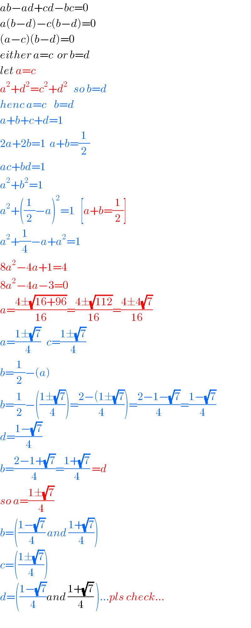 ab−ad+cd−bc=0  a(b−d)−c(b−d)=0  (a−c)(b−d)=0  either a=c  or b=d  let a=c  a^2 +d^2 =c^2 +d^2    so b=d  henc a=c    b=d  a+b+c+d=1  2a+2b=1  a+b=(1/2)  ac+bd=1  a^2 +b^2 =1  a^2 +((1/2)−a)^2 =1   [a+b=(1/2)]  a^2 +(1/4)−a+a^2 =1  8a^2 −4a+1=4  8a^2 −4a−3=0  a=((4±(√(16+96)))/(16))=((4±(√(112)))/(16))=((4±4(√7))/(16))  a=((1±(√7))/4)   c=((1±(√7))/4)  b=(1/2)−(a)  b=(1/2)−(((1±(√7))/4))=((2−(1±(√7))/4))=((2−1−(√7))/4)=((1−(√7))/4)  d=((1−(√7))/4)  b=((2−1+(√7))/4)=((1+(√7))/4) =d  so a=((1±(√7))/4)  b=(((1−(√7))/4) and ((1+(√7))/4))  c=(((1±(√7))/4))  d=(((1−(√7))/4)and ((1+(√7))/4) )...pls check...  