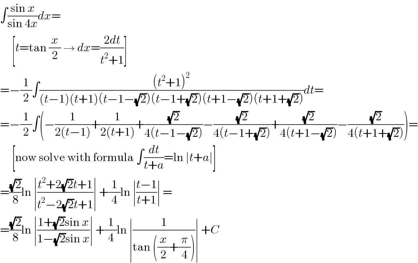 ∫((sin x)/(sin 4x))dx=       [t=tan (x/2) → dx=((2dt)/(t^2 +1))]  =−(1/2)∫(((t^2 +1)^2 )/((t−1)(t+1)(t−1−(√2))(t−1+(√2))(t+1−(√2))(t+1+(√2))))dt=  =−(1/2)∫(−(1/(2(t−1)))+(1/(2(t+1)))+((√2)/(4(t−1−(√2))))−((√2)/(4(t−1+(√2))))+((√2)/(4(t+1−(√2))))−((√2)/(4(t+1+(√2)))))=       [now solve with formula ∫(dt/(t+a))=ln ∣t+a∣]  =((√2)/8)ln ∣((t^2 +2(√2)t+1)/(t^2 −2(√2)t+1))∣ +(1/4)ln ∣((t−1)/(t+1))∣ =  =((√2)/8)ln ∣((1+(√2)sin x)/(1−(√2)sin x))∣ +(1/4)ln ∣(1/(tan ((x/2)+(π/4))))∣ +C  