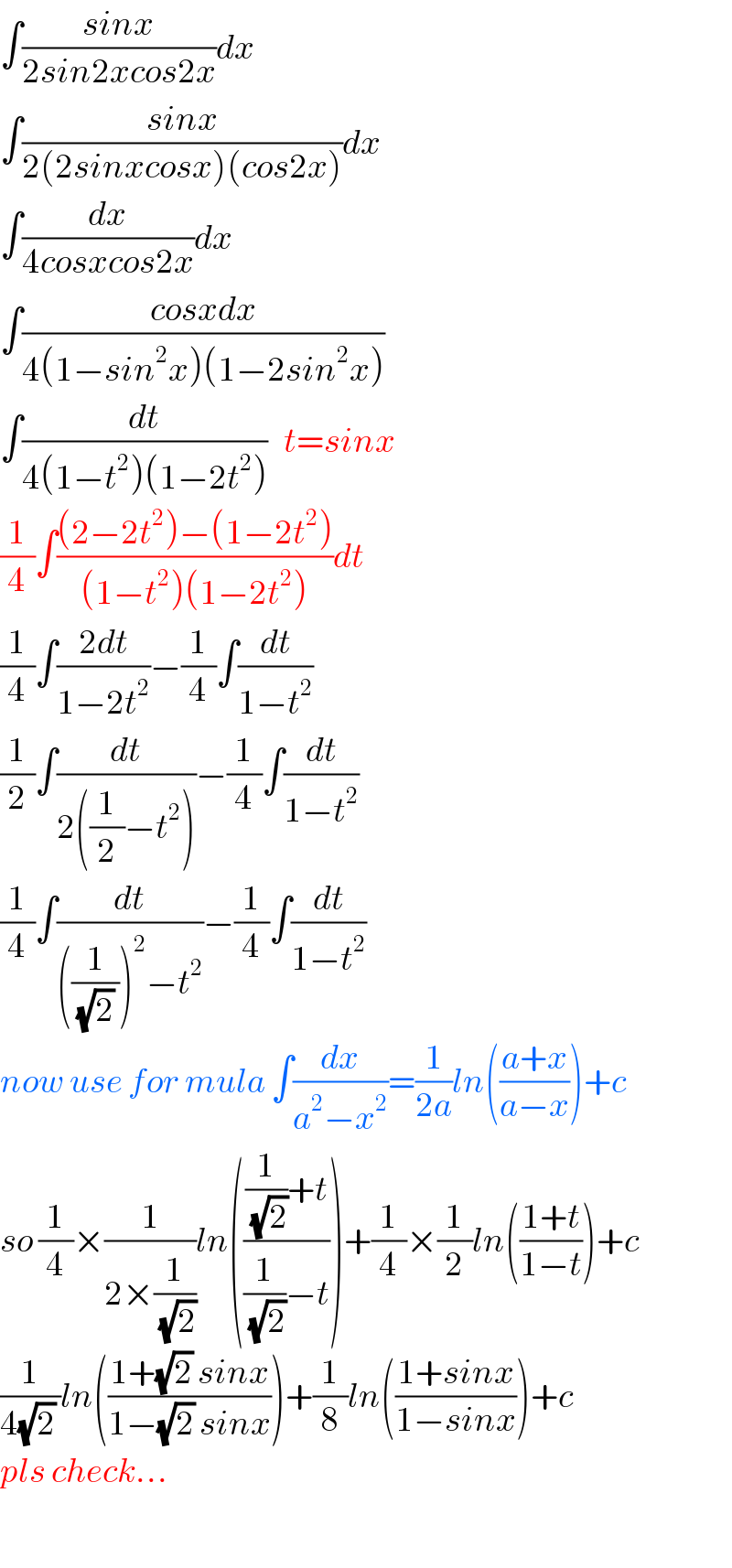 ∫((sinx)/(2sin2xcos2x))dx  ∫((sinx)/(2(2sinxcosx)(cos2x)))dx  ∫(dx/(4cosxcos2x))dx  ∫((cosxdx)/(4(1−sin^2 x)(1−2sin^2 x)))  ∫(dt/(4(1−t^2 )(1−2t^2 )))   t=sinx  (1/4)∫(((2−2t^2 )−(1−2t^2 ))/((1−t^2 )(1−2t^2 )))dt  (1/4)∫((2dt)/(1−2t^2 ))−(1/4)∫(dt/(1−t^2 ))  (1/2)∫(dt/(2((1/2)−t^2 )))−(1/4)∫(dt/(1−t^2 ))  (1/4)∫(dt/(((1/((√2) )))^2 −t^2 ))−(1/4)∫(dt/(1−t^2 ))  now use for mula ∫(dx/(a^2 −x^2 ))=(1/(2a))ln(((a+x)/(a−x)))+c  so (1/4)×(1/(2×(1/(√2))))ln((((1/(√2))+t)/((1/(√2))−t)))+(1/4)×(1/2)ln(((1+t)/(1−t)))+c  (1/(4(√2) ))ln(((1+(√2) sinx)/(1−(√2) sinx)))+(1/8)ln(((1+sinx)/(1−sinx)))+c  pls check...    
