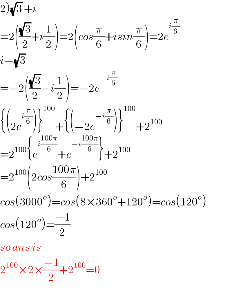 2)(√3) +i  =2(((√3)/2)+i(1/2))=2(cos(π/6)+isin(π/6))=2e^(i(π/6))   i−(√3)   =−2(((√3)/2)−i(1/2))=−2e^(−i(π/6))   {(2e^(i(π/6)) )}^(100) +{(−2e^(−i(π/6)) )}^(100) +2^(100)   =2^(100) {e^(i((100π)/6)) +e^(−i((100π)/6)) }+2^(100)   =2^(100) (2cos((100π)/6))+2^(100)   cos(3000^o )=cos(8×360^o +120^o )=cos(120^o )  cos(120^o )=((−1)/2)  so ans is  2^(100) ×2×((−1)/2)+2^(100) =0    