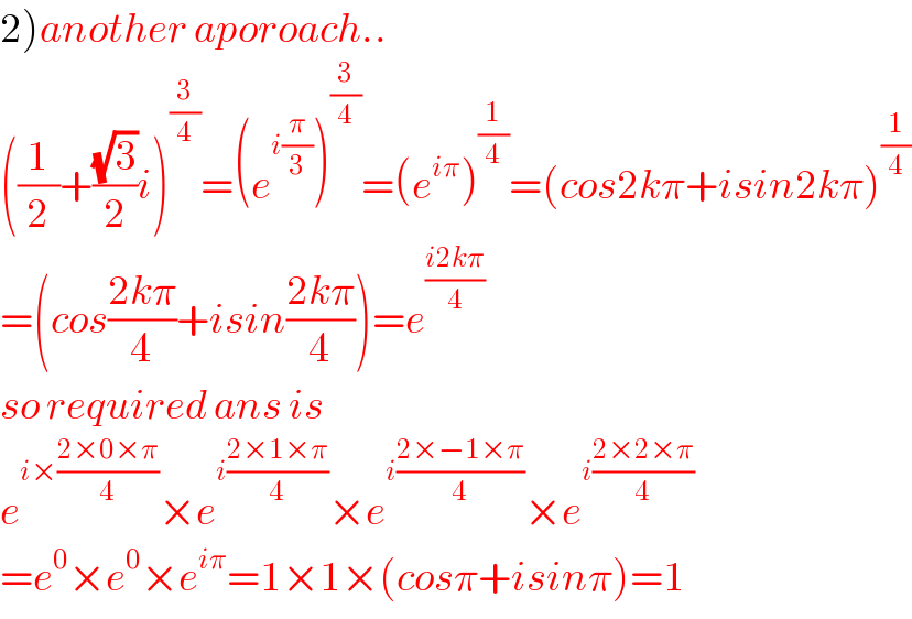 2)another aporoach..  ((1/2)+((√3)/2)i)^(3/4) =(e^(i(π/3)) )^(3/4) =(e^(iπ) )^(1/4) =(cos2kπ+isin2kπ)^(1/4)   =(cos((2kπ)/4)+isin((2kπ)/4))=e^((i2kπ)/4)   so required ans is  e^(i×((2×0×π)/4)) ×e^(i((2×1×π)/4)) ×e^(i((2×−1×π)/4)) ×e^(i((2×2×π)/4))   =e^0 ×e^0 ×e^(iπ) =1×1×(cosπ+isinπ)=1  
