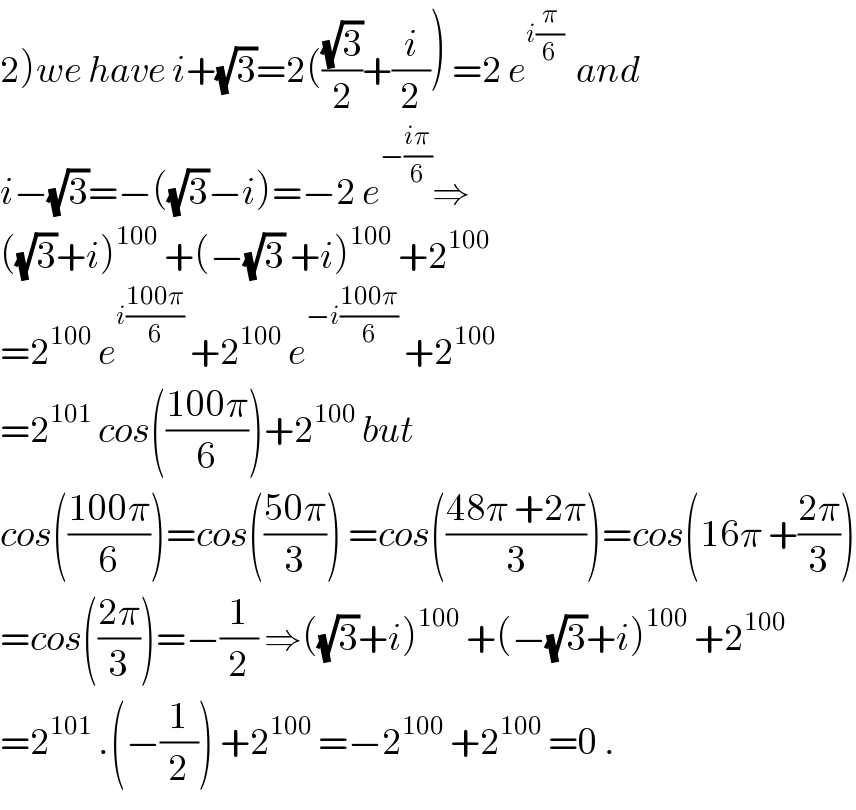2)we have i+(√3)=2(((√3)/2)+(i/2)) =2 e^(i(π/6))   and   i−(√3)=−((√3)−i)=−2 e^(−((iπ)/6)) ⇒  ((√3)+i)^(100)  +(−(√3) +i)^(100)  +2^(100)   =2^(100)  e^(i((100π)/6))  +2^(100)  e^(−i((100π)/6))  +2^(100)   =2^(101)  cos(((100π)/6))+2^(100)  but  cos(((100π)/6))=cos(((50π)/3)) =cos(((48π +2π)/3))=cos(16π +((2π)/3))  =cos(((2π)/3))=−(1/2) ⇒((√3)+i)^(100)  +(−(√3)+i)^(100)  +2^(100)   =2^(101)  .(−(1/2)) +2^(100)  =−2^(100)  +2^(100)  =0 .  