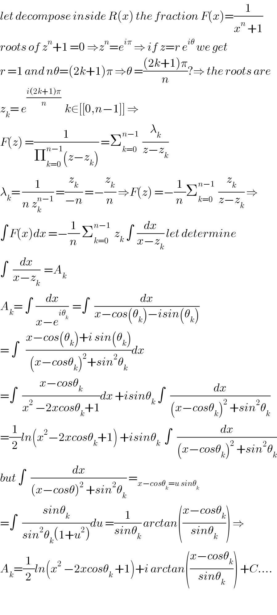 let decompose inside R(x) the fraction F(x)=(1/(x^n  +1))  roots of z^n +1 =0 ⇒z^n =e^(iπ)  ⇒ if z=r e^(iθ)  we get  r =1 and nθ=(2k+1)π ⇒θ =(((2k+1)π)/n)?⇒ the roots are  z_k = e^((i(2k+1)π)/n)   k∈[[0,n−1]] ⇒  F(z) =(1/(Π_(k=0) ^(n−1) (z−z_k ))) =Σ_(k=0) ^(n−1)   (λ_k /(z−z_k ))  λ_k = (1/(n z_k ^(n−1) )) =(z_k /(−n)) =−(z_k /n) ⇒F(z) =−(1/n)Σ_(k=0) ^(n−1)   (z_k /(z−z_k )) ⇒  ∫ F(x)dx =−(1/n) Σ_(k=0) ^(n−1)   z_k  ∫  (dx/(x−z_k )) let determine  ∫   (dx/(x−z_k ))  =A_k   A_k = ∫  (dx/(x−e^(iθ_k ) ))  =∫   (dx/(x−cos(θ_k )−isin(θ_k )))  = ∫    ((x−cos(θ_k )+i sin(θ_k ))/((x−cosθ_k )^2 +sin^2 θ_k ))dx  =∫   ((x−cosθ_k )/(x^2  −2xcosθ_k +1))dx +isinθ_k  ∫   (dx/((x−cosθ_k )^2  +sin^2 θ_k ))  =(1/2)ln(x^2 −2xcosθ_k +1) +isinθ_k   ∫   (dx/((x−cosθ_k )^2  +sin^2 θ_k ))  but ∫   (dx/((x−cosθ)^2  +sin^2 θ_k )) =_(x−cosθ_k =u sinθ_k )   =∫   ((sinθ_k )/(sin^2 θ_k (1+u^2 )))du =(1/(sinθ_k )) arctan(((x−cosθ_k )/(sinθ_k ))) ⇒  A_k =(1/2)ln(x^2  −2xcosθ_k  +1)+i arctan(((x−cosθ_k )/(sinθ_k ))) +C....    