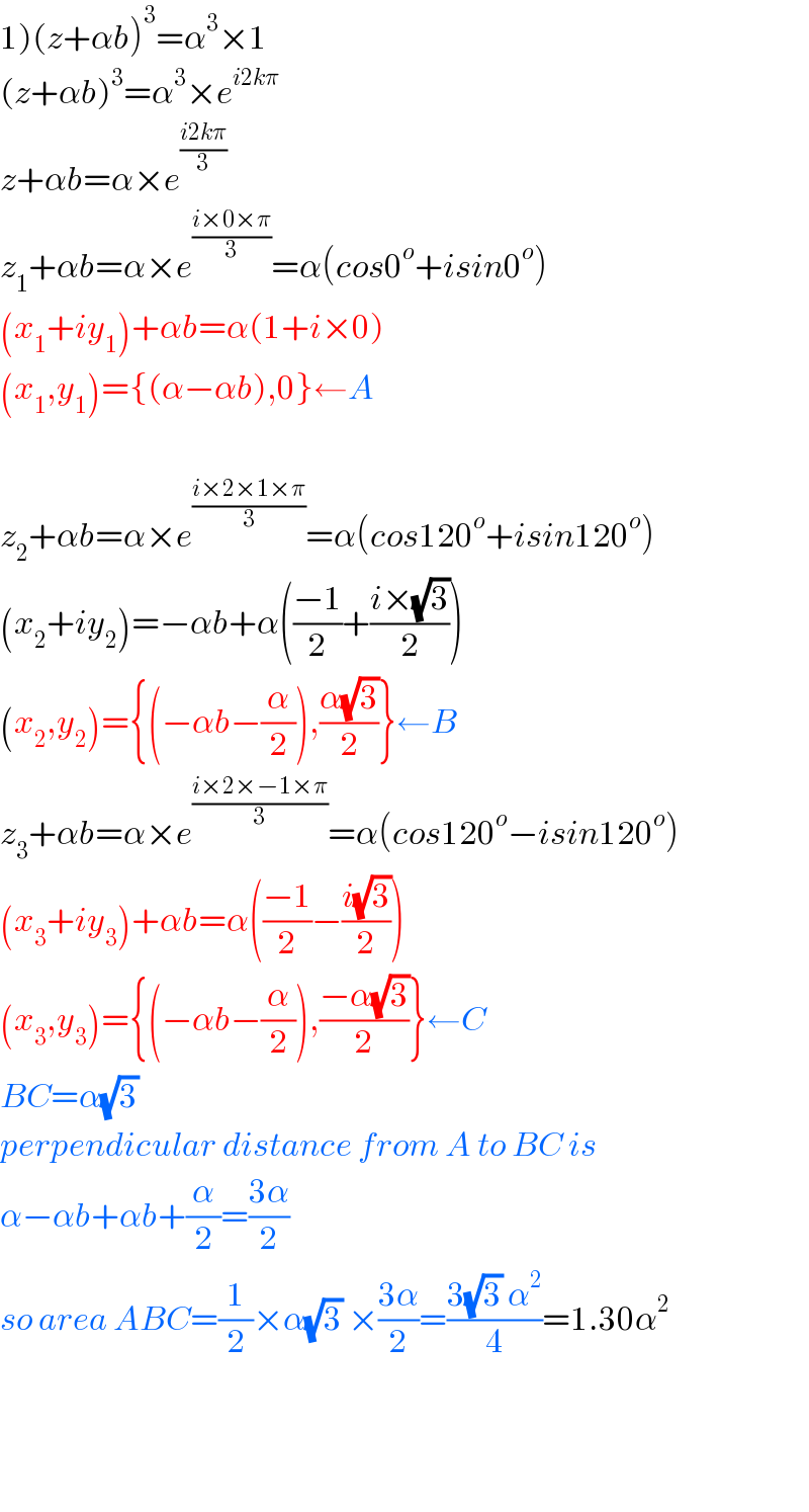 1)(z+αb)^3 =α^3 ×1  (z+αb)^3 =α^3 ×e^(i2kπ)   z+αb=α×e^((i2kπ)/3)   z_1 +αb=α×e^((i×0×π)/3) =α(cos0^o +isin0^o )  (x_1 +iy_1 )+αb=α(1+i×0)  (x_1 ,y_1 )={(α−αb),0}←A    z_2 +αb=α×e^((i×2×1×π)/3) =α(cos120^o +isin120^o )  (x_2 +iy_2 )=−αb+α(((−1)/2)+((i×(√3))/2))  (x_2 ,y_2 )={(−αb−(α/2)),((α(√3))/2)}←B  z_3 +αb=α×e^((i×2×−1×π)/3) =α(cos120^o −isin120^o )  (x_3 +iy_3 )+αb=α(((−1)/2)−((i(√3))/2))  (x_3 ,y_3 )={(−αb−(α/2)),((−α(√3))/2)}←C  BC=α(√3)   perpendicular distance from A to BC is  α−αb+αb+(α/2)=((3α)/2)  so area ABC=(1/2)×α(√3) ×((3α)/2)=((3(√3) α^2 )/4)=1.30α^2         