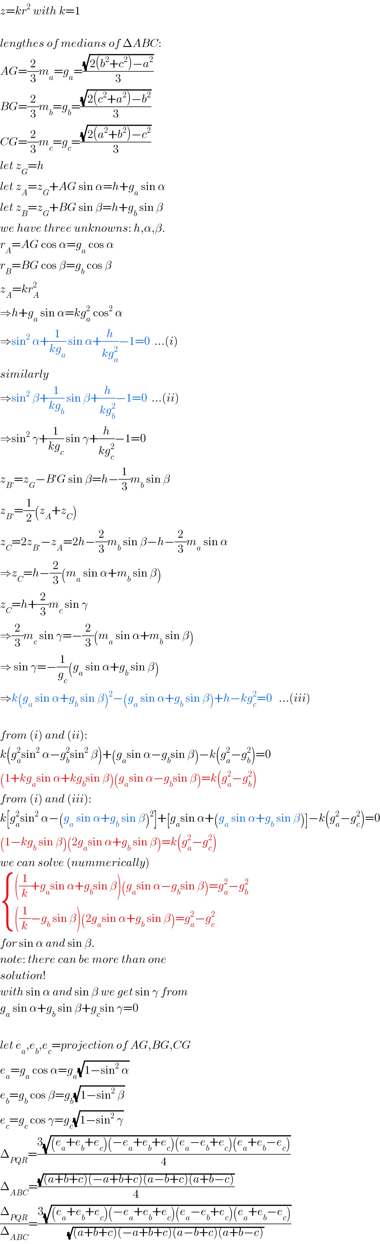 z=kr^2  with k=1    lengthes of medians of ΔABC:  AG=(2/3)m_a =g_a =((√(2(b^2 +c^2 )−a^2 ))/3)  BG=(2/3)m_b =g_b =((√(2(c^2 +a^2 )−b^2 ))/3)  CG=(2/3)m_c =g_c =((√(2(a^2 +b^2 )−c^2 ))/3)  let z_G =h  let z_A =z_G +AG sin α=h+g_a  sin α  let z_B =z_G +BG sin β=h+g_b  sin β  we have three unknowns: h,α,β.  r_A =AG cos α=g_a  cos α  r_B =BG cos β=g_b  cos β  z_A =kr_A ^2   ⇒h+g_a  sin α=kg_a ^2  cos^2  α  ⇒sin^2  α+(1/(kg_a )) sin α+(h/(kg_a ^2 ))−1=0  ...(i)  similarly  ⇒sin^2  β+(1/(kg_b )) sin β+(h/(kg_b ^2 ))−1=0  ...(ii)  ⇒sin^2  γ+(1/(kg_c )) sin γ+(h/(kg_c ^2 ))−1=0  z_(B′) =z_G −B′G sin β=h−(1/3)m_b  sin β  z_(B′) =(1/2)(z_A +z_C )  z_C =2z_(B′) −z_A =2h−(2/3)m_b  sin β−h−(2/3)m_a  sin α  ⇒z_C =h−(2/3)(m_a  sin α+m_b  sin β)  z_C =h+(2/3)m_c  sin γ  ⇒(2/3)m_c  sin γ=−(2/3)(m_a  sin α+m_b  sin β)  ⇒ sin γ=−(1/g_c )(g_a  sin α+g_b  sin β)  ⇒k(g_a  sin α+g_b  sin β)^2 −(g_a  sin α+g_b  sin β)+h−kg_c ^2 =0   ...(iii)    from (i) and (ii):  k(g_a ^2 sin^2  α−g_b ^2 sin^2  β)+(g_a sin α−g_b sin β)−k(g_a ^2 −g_b ^2 )=0  (1+kg_a sin α+kg_b sin β)(g_a sin α−g_b sin β)=k(g_a ^2 −g_b ^2 )  from (i) and (iii):  k[g_a ^2 sin^2  α−(g_a  sin α+g_b  sin β)^2 ]+[g_a sin α+(g_a  sin α+g_b  sin β)]−k(g_a ^2 −g_c ^2 )=0  (1−kg_b  sin β)(2g_a sin α+g_b  sin β)=k(g_a ^2 −g_c ^2 )  we can solve (nummerically)   { ((((1/k)+g_a sin α+g_b sin β)(g_a sin α−g_b sin β)=g_a ^2 −g_b ^2 )),((((1/k)−g_b  sin β)(2g_a sin α+g_b  sin β)=g_a ^2 −g_c ^2 )) :}  for sin α and sin β.  note: there can be more than one  solution!  with sin α and sin β we get sin γ from  g_a  sin α+g_b  sin β+g_c sin γ=0    let e_a ,e_b ,e_c =projection of AG,BG,CG  e_a =g_a  cos α=g_a (√(1−sin^2  α))  e_b =g_b  cos β=g_b (√(1−sin^2  β))  e_c =g_c  cos γ=g_c (√(1−sin^2  γ))  Δ_(PQR) =((3(√((e_a +e_b +e_c )(−e_a +e_b +e_c )(e_a −e_b +e_c )(e_a +e_b −e_c ))))/4)  Δ_(ABC) =((√((a+b+c)(−a+b+c)(a−b+c)(a+b−c)))/4)  (Δ_(PQR) /Δ_(ABC) )=((3(√((e_a +e_b +e_c )(−e_a +e_b +e_c )(e_a −e_b +e_c )(e_a +e_b −e_c ))))/(√((a+b+c)(−a+b+c)(a−b+c)(a+b−c))))  