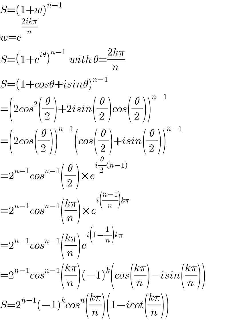 S=(1+w)^(n−1)   w=e^((2ikπ)/n)   S=(1+e^(iθ) )^(n−1)   with θ=((2kπ)/n)  S=(1+cosθ+isinθ)^(n−1)   =(2cos^2 ((θ/2))+2isin((θ/2))cos((θ/2)))^(n−1)   =(2cos((θ/2)))^(n−1) (cos((θ/2))+isin((θ/2)))^(n−1)   =2^(n−1) cos^(n−1) ((θ/2))×e^(i(θ/2)(n−1))   =2^(n−1) cos^(n−1) (((kπ)/n))×e^(i(((n−1)/n))kπ)   =2^(n−1) cos^(n−1) (((kπ)/n))e^(i(1−(1/n))kπ)   =2^(n−1) cos^(n−1) (((kπ)/n))(−1)^k (cos(((kπ)/n))−isin(((kπ)/n)))  S=2^(n−1) (−1)^k cos^n (((kπ)/n))(1−icot(((kπ)/n)))  