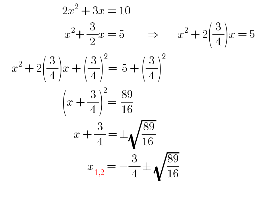                            2x^2  + 3x = 10                              x^2 + (3/2)x = 5          ⇒        x^2  + 2((3/4))x = 5       x^2  + 2((3/4))x + ((3/4))^2 =  5 + ((3/4))^2                              (x + (3/4))^2 =  ((89)/(16))                                  x + (3/4) = ±(√((89)/(16 )))                                        x_(1,2)  = −(3/4) ± (√((89)/(16)))    