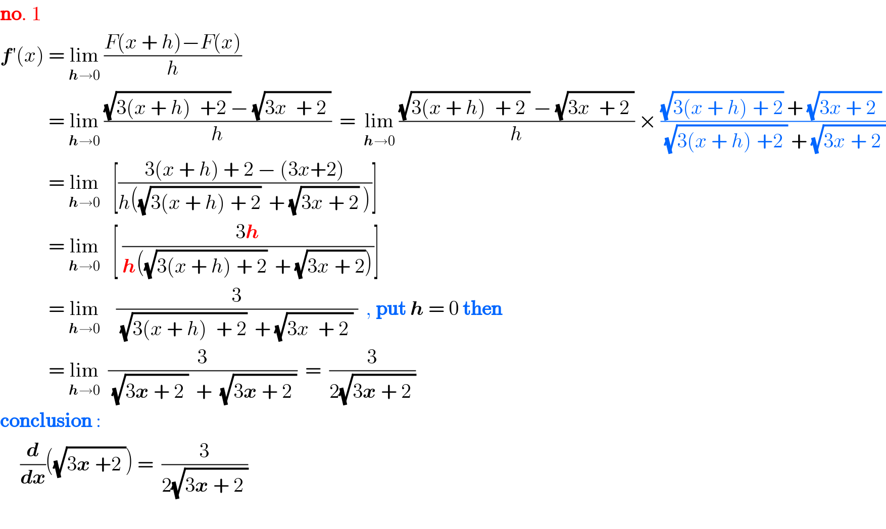 no. 1  f′(x) = lim_(h→0)  ((F(x + h)−F(x))/h)               = lim_(h→0)  (((√(3(x + h)^  +2 ))− (√(3x^  + 2 )))/h)  =  lim_(h→0)  (((√(3(x + h)^  + 2 )) − (√(3x^  + 2 )))/h) × (((√(3(x + h)^ + 2)) + (√(3x + 2^ )) )/((√(3(x + h)^ +2 )) + (√(3x^ + 2 ))))              = lim_(h→0)    [((3(x + h) + 2 − (3x+2))/(h((√(3(x + h)^ + 2))  + (√(3x^ + 2)) )))]              = lim_(h→0)    [ ((3h)/(h((√(3(x + h)^ + 2))  + (√(3x^ + 2)))))]              = lim_(h→0)     (3/((√(3(x + h)^  + 2))  + (√(3x^  + 2 )) ))  , put h = 0 then               = lim_(h→0)   (3/((√(3x^ + 2 ))  +  (√(3x^ + 2 ))))  =  (3/(2(√(3x^ + 2 ))))  conclusion :       (d/dx)((√(3x^ +2 ))) =  (3/(2(√(3x^ + 2 ))))    