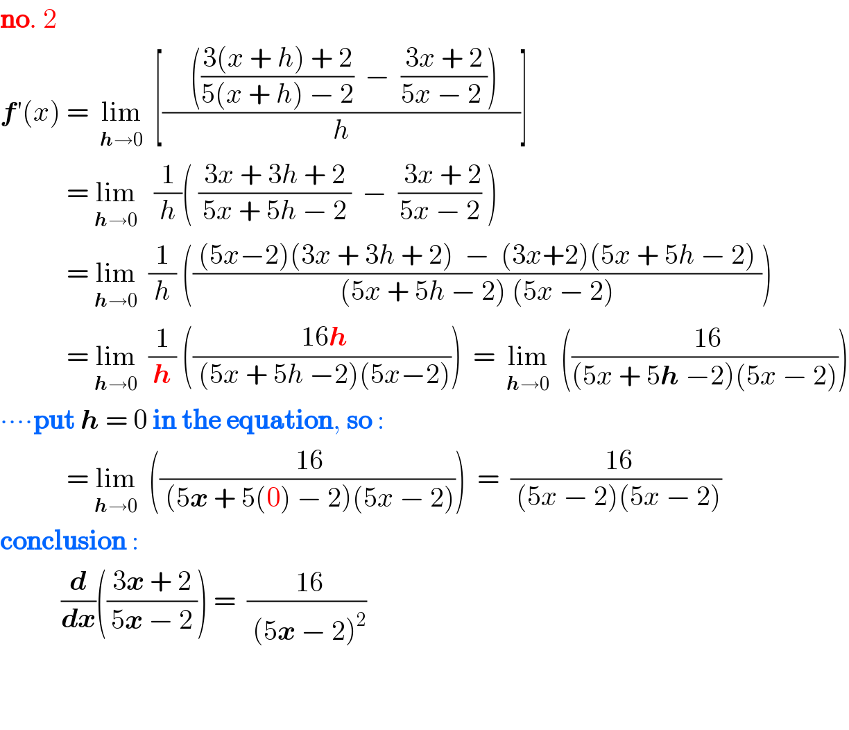 no. 2  f′(x) =  lim_(h→0)   [((     (((3(x + h) + 2)/(5(x + h) − 2))  −  ((3x + 2)/(5x − 2 )))    )/h)]              = lim_(h→0)    (1/h)( (( 3x + 3h + 2 )/(5x + 5h − 2))  −  (( 3x + 2)/(5x − 2)) )              = lim_(h→0)   (1/h) ((( (5x−2)(3x + 3h + 2)  −  (3x+2)(5x + 5h − 2) )/( (5x + 5h − 2) (5x − 2) )))              = lim_(h→0)   (1/h) ((( 16h)/( (5x + 5h −2)(5x−2))))  =  lim_(h→0)   ((( 16)/((5x + 5h −2)(5x − 2))))  ∙∙∙∙put h = 0 in the equation, so :              = lim_(h→0)   ((( 16)/( (5x + 5(0) − 2)(5x − 2))))  =  (( 16)/( (5x − 2)(5x − 2)))  conclusion :             (d/dx)((( 3x + 2 )/(5x − 2))) =  (( 16)/( (5x − 2)^2 ))      