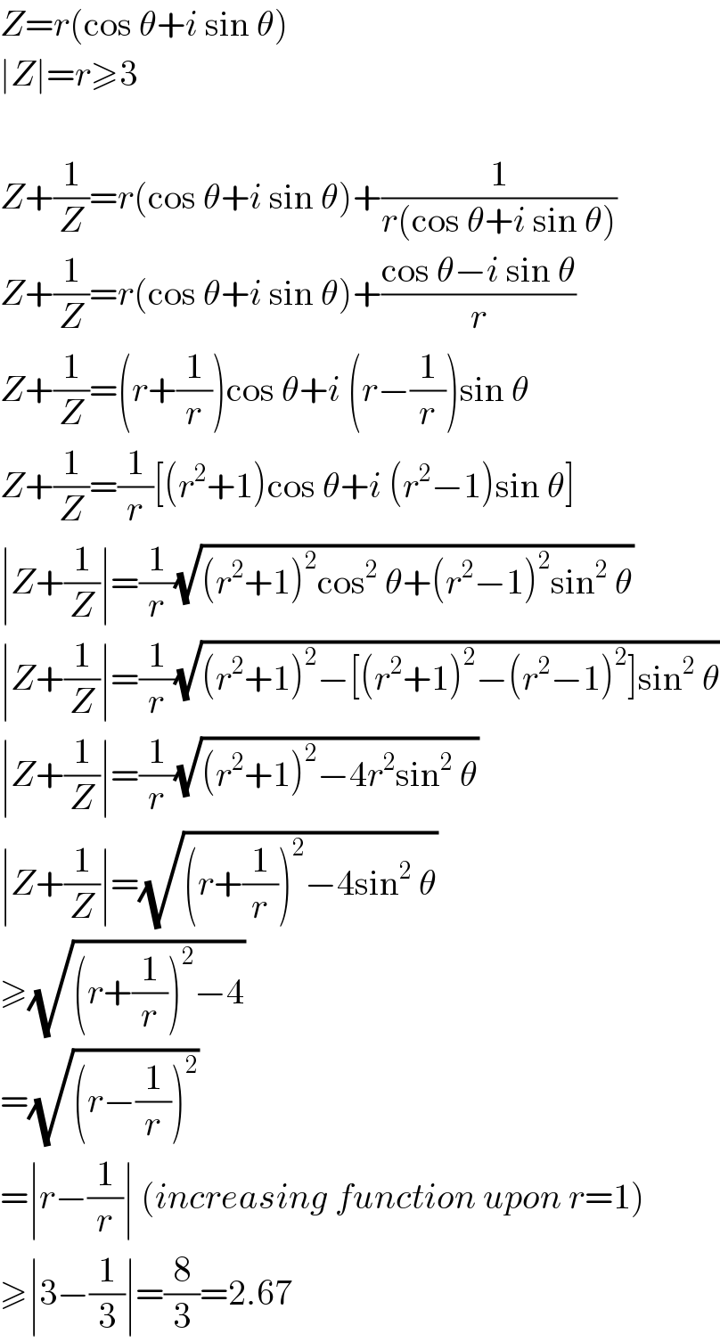 Z=r(cos θ+i sin θ)  ∣Z∣=r≥3    Z+(1/Z)=r(cos θ+i sin θ)+(1/(r(cos θ+i sin θ)))  Z+(1/Z)=r(cos θ+i sin θ)+((cos θ−i sin θ)/r)  Z+(1/Z)=(r+(1/r))cos θ+i (r−(1/r))sin θ  Z+(1/Z)=(1/r)[(r^2 +1)cos θ+i (r^2 −1)sin θ]  ∣Z+(1/Z)∣=(1/r)(√((r^2 +1)^2 cos^2  θ+(r^2 −1)^2 sin^2  θ))  ∣Z+(1/Z)∣=(1/r)(√((r^2 +1)^2 −[(r^2 +1)^2 −(r^2 −1)^2 ]sin^2  θ))  ∣Z+(1/Z)∣=(1/r)(√((r^2 +1)^2 −4r^2 sin^2  θ))  ∣Z+(1/Z)∣=(√((r+(1/r))^2 −4sin^2  θ))  ≥(√((r+(1/r))^2 −4))  =(√((r−(1/r))^2 ))  =∣r−(1/r)∣ (increasing function upon r=1)  ≥∣3−(1/3)∣=(8/3)=2.67  