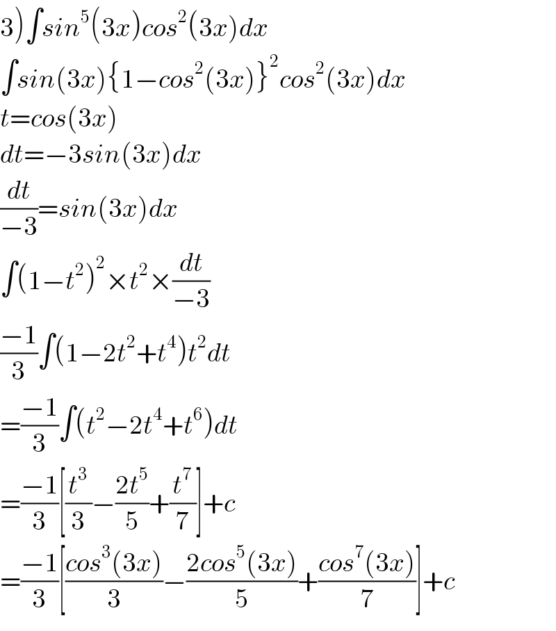 3)∫sin^5 (3x)cos^2 (3x)dx  ∫sin(3x){1−cos^2 (3x)}^2 cos^2 (3x)dx  t=cos(3x)  dt=−3sin(3x)dx  (dt/(−3))=sin(3x)dx  ∫(1−t^2 )^2 ×t^2 ×(dt/(−3))  ((−1)/3)∫(1−2t^2 +t^4 )t^2 dt  =((−1)/3)∫(t^2 −2t^4 +t^6 )dt  =((−1)/3)[(t^3 /3)−((2t^5 )/5)+(t^7 /7)]+c  =((−1)/3)[((cos^3 (3x))/3)−((2cos^5 (3x))/5)+((cos^7 (3x))/7)]+c  