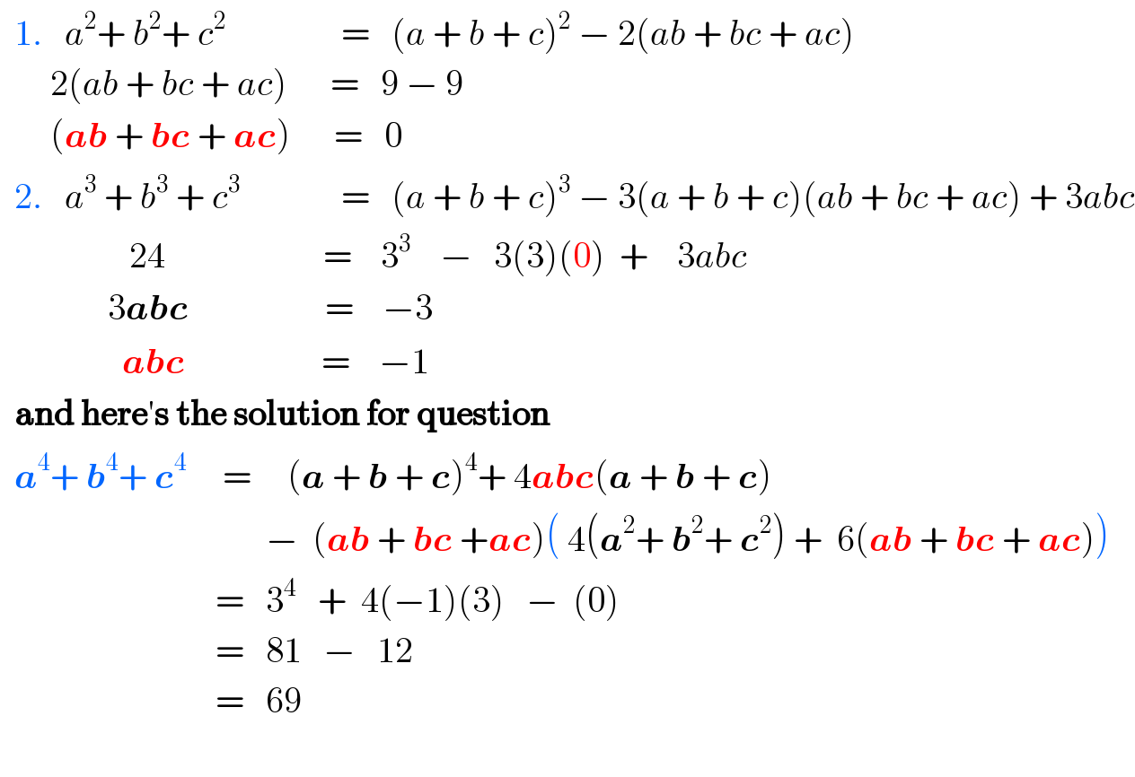   1.   a^2 + b^2 + c^2                 =   (a + b + c)^2  − 2(ab + bc + ac)         2(ab + bc + ac)      =   9 − 9         (ab + bc + ac)      =   0    2.   a^3  + b^3  + c^3               =   (a + b + c)^3  − 3(a + b + c)(ab + bc + ac) + 3abc                    24                      =    3^3     −   3(3)(0)  +    3abc                  3abc                   =    −3                   abc                   =    −1    and here′s the solution for question    a^4 + b^4 + c^4      =     (a + b + c)^4 + 4abc(a + b + c)                                         −  (ab + bc +ac)( 4(a^2 + b^2 + c^2 ) +  6(ab + bc + ac))                                =   3^4    +  4(−1)(3)   −  (0)                                =   81   −   12                                =   69    