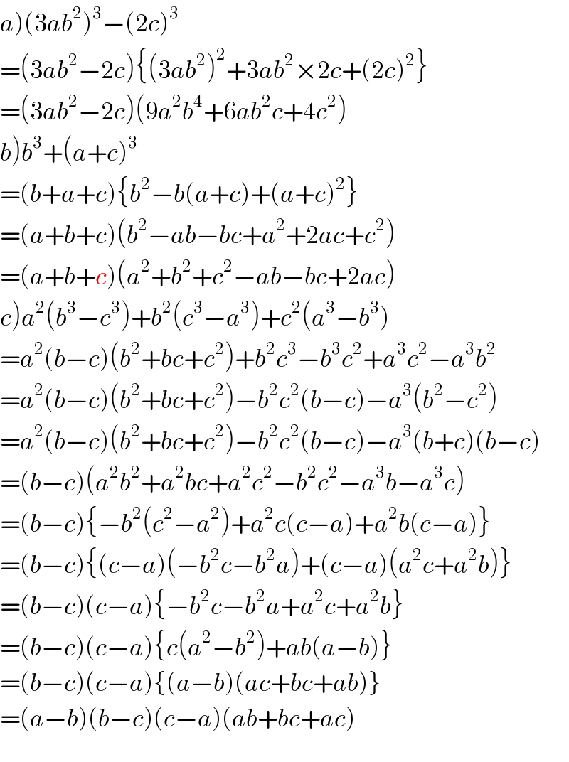 a)(3ab^2 )^3 −(2c)^3   =(3ab^2 −2c){(3ab^2 )^2 +3ab^2 ×2c+(2c)^2 }  =(3ab^2 −2c)(9a^2 b^4 +6ab^2 c+4c^2 )  b)b^3 +(a+c)^3   =(b+a+c){b^2 −b(a+c)+(a+c)^2 }  =(a+b+c)(b^2 −ab−bc+a^2 +2ac+c^2 )  =(a+b+c)(a^2 +b^2 +c^2 −ab−bc+2ac)  c)a^2 (b^3 −c^3 )+b^2 (c^3 −a^3 )+c^2 (a^3 −b^3 )  =a^2 (b−c)(b^2 +bc+c^2 )+b^2 c^3 −b^3 c^2 +a^3 c^2 −a^3 b^2   =a^2 (b−c)(b^2 +bc+c^2 )−b^2 c^2 (b−c)−a^3 (b^2 −c^2 )  =a^2 (b−c)(b^2 +bc+c^2 )−b^2 c^2 (b−c)−a^3 (b+c)(b−c)  =(b−c)(a^2 b^2 +a^2 bc+a^2 c^2 −b^2 c^2 −a^3 b−a^3 c)  =(b−c){−b^2 (c^2 −a^2 )+a^2 c(c−a)+a^2 b(c−a)}  =(b−c){(c−a)(−b^2 c−b^2 a)+(c−a)(a^2 c+a^2 b)}  =(b−c)(c−a){−b^2 c−b^2 a+a^2 c+a^2 b}  =(b−c)(c−a){c(a^2 −b^2 )+ab(a−b)}  =(b−c)(c−a){(a−b)(ac+bc+ab)}  =(a−b)(b−c)(c−a)(ab+bc+ac)  