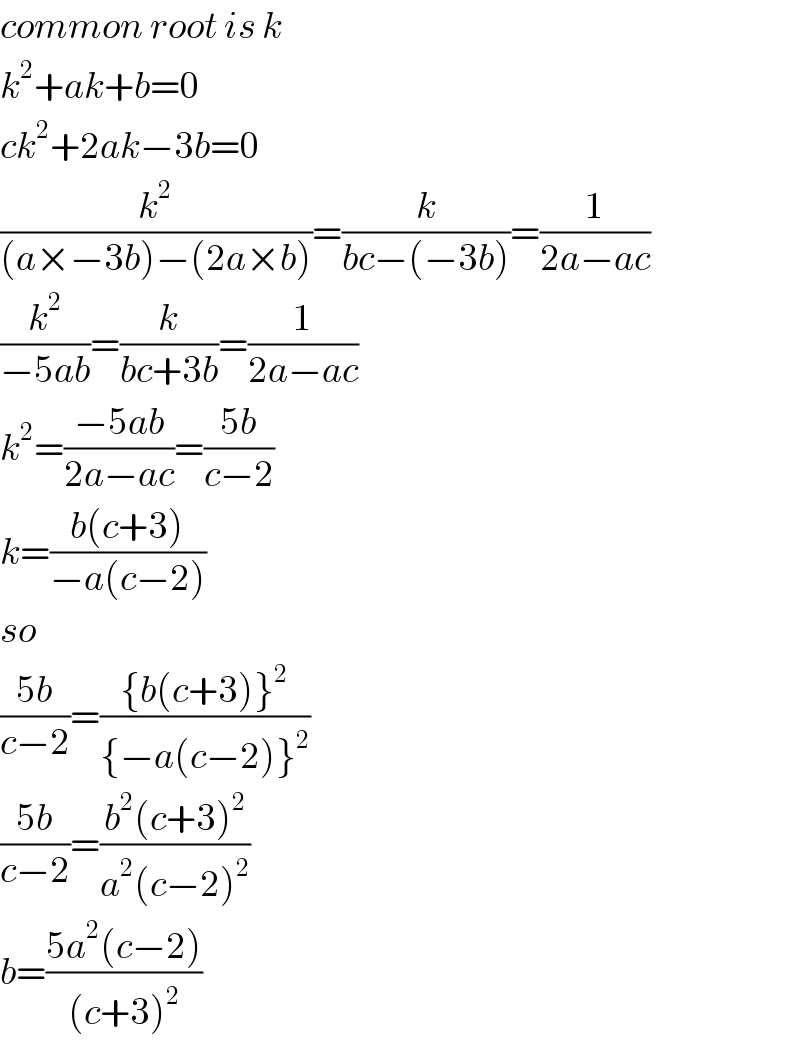 common root is k  k^2 +ak+b=0  ck^2 +2ak−3b=0  (k^2 /((a×−3b)−(2a×b)))=(k/(bc−(−3b)))=(1/(2a−ac))  (k^2 /(−5ab))=(k/(bc+3b))=(1/(2a−ac))  k^2 =((−5ab)/(2a−ac))=((5b)/(c−2))  k=((b(c+3))/(−a(c−2)))  so  ((5b)/(c−2))=(({b(c+3)}^2 )/({−a(c−2)}^2 ))  ((5b)/(c−2))=((b^2 (c+3)^2 )/(a^2 (c−2)^2 ))  b=((5a^2 (c−2))/((c+3)^2 ))  
