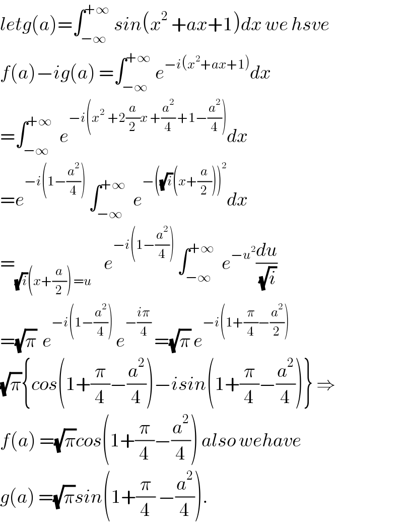 letg(a)=∫_(−∞) ^(+∞)  sin(x^2  +ax+1)dx we hsve  f(a)−ig(a) =∫_(−∞) ^(+∞)  e^(−i(x^2 +ax+1)) dx  =∫_(−∞) ^(+∞)   e^(−i(x^(2 )  +2(a/2)x +(a^2 /4) +1−(a^2 /4))) dx  =e^(−i(1−(a^2 /4)))  ∫_(−∞) ^(+∞)   e^(−((√i)(x+(a/2)))^2 ) dx  =_((√i)(x+(a/2)) =u)     e^(−i(1−(a^2 /4)))  ∫_(−∞) ^(+∞)   e^(−u^2 ) (du/(√i))  =(√π)  e^(−i(1−(a^2 /4)))  e^(−((iπ)/4))  =(√π) e^(−i(1+(π/4)−(a^2 /2)))   (√π){cos(1+(π/4)−(a^2 /4))−isin(1+(π/4)−(a^2 /4))} ⇒  f(a) =(√π)cos(1+(π/4)−(a^2 /4)) also wehave  g(a) =(√π)sin(1+(π/4) −(a^2 /4)).  