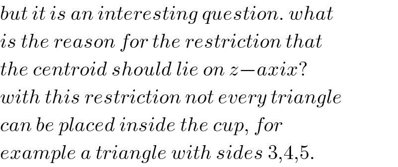 but it is an interesting question. what  is the reason for the restriction that  the centroid should lie on z−axix?   with this restriction not every triangle  can be placed inside the cup, for  example a triangle with sides 3,4,5.  