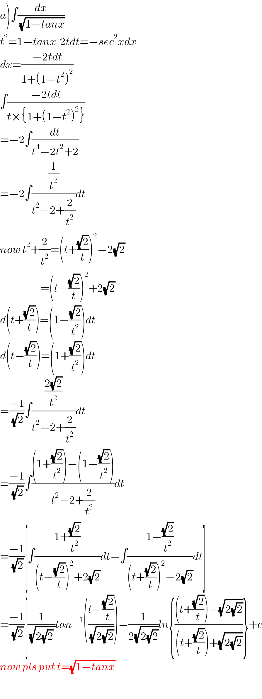 a)∫(dx/(√(1−tanx)))     t^2 =1−tanx  2tdt=−sec^2 xdx  dx=((−2tdt)/(1+(1−t^2 )^2 ))  ∫((−2tdt)/(t×{1+(1−t^2 )^2 }))  =−2∫(dt/(t^4 −2t^2 +2))  =−2∫((1/t^2 )/(t^2 −2+(2/t^2 )))dt  now t^2 +(2/t^2 )=(t+((√2)/t))^2 −2(√2)                          =(t−((√2)/t))^2 +2(√2)   d(t+((√2)/t))=(1−((√2)/t^2 ))dt  d(t−((√2)/t))=(1+((√2)/t^2 ))dt  =((−1)/(√2))∫(((2(√2))/t^2 )/(t^2 −2+(2/t^2 )))dt  =((−1)/(√2))∫(((1+((√2)/t^2 ))−(1−((√2)/t^2 )))/(t^2 −2+(2/t^2 )))dt  =((−1)/(√2))[∫((1+((√2)/t^2 ))/((t−((√2)/t))^2 +2(√2)))dt−∫((1−((√2)/t^2 ))/((t+((√2)/t))^2 −2(√2)))dt]  =((−1)/(√2))[(1/(√(2(√2) )))tan^(−1) (((t−((√2)/t))/(√(2(√2)))))−(1/(2(√(2(√2)))))ln{(((t+((√2)/t))−(√(2(√2))))/((t+((√2)/t))+(√(2(√2)))))}+c  now pls put t=(√(1−tanx))     