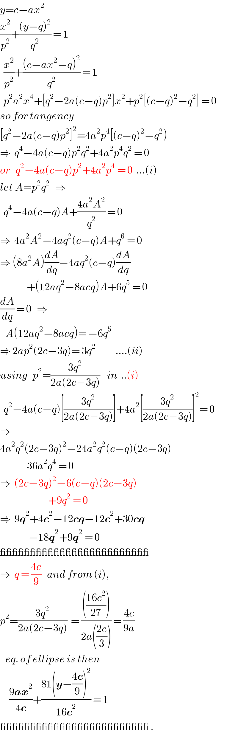 y=c−ax^2   (x^2 /p^2 )+(((y−q)^2 )/q^2 ) = 1    (x^2 /p^2 )+(((c−ax^2 −q)^2 )/q^2 ) = 1    p^2 a^2 x^4 +[q^2 −2a(c−q)p^2 ]x^2 +p^2 [(c−q)^2 −q^2 ] = 0  so for tangency  [q^2 −2a(c−q)p^2 ]^2 =4a^2 p^4 [(c−q)^2 −q^2 )      ⇒  q^4 −4a(c−q)p^2 q^2 +4a^2 p^4 q^2  = 0  or   q^2 −4a(c−q)p^2 +4a^2 p^4  = 0  ...(i)  let A=p^2 q^2    ⇒    q^4 −4a(c−q)A+((4a^2 A^2 )/q^2 ) = 0  ⇒  4a^2 A^2 −4aq^2 (c−q)A+q^6  = 0  ⇒ (8a^2 A)(dA/dq)−4aq^2 (c−q)(dA/dq)                 +(12aq^2 −8acq)A+6q^5  = 0  (dA/dq) = 0   ⇒     A(12aq^2 −8acq)= −6q^5   ⇒ 2ap^2 (2c−3q)= 3q^2            ....(ii)  using   p^2 =((3q^2 )/(2a(2c−3q)))    in  ..(i)    q^2 −4a(c−q)[((3q^2 )/(2a(2c−3q)))]+4a^2 [((3q^2 )/(2a(2c−3q)))]^2 = 0  ⇒  4a^2 q^2 (2c−3q)^2 −24a^2 q^2 (c−q)(2c−3q)                 36a^2 q^4  = 0  ⇒  (2c−3q)^2 −6(c−q)(2c−3q)                             +9q^2  = 0  ⇒  9q^2 +4c^2 −12cq−12c^2 +30cq                  −18q^2 +9q^2  = 0  _________________________  ⇒  q = ((4c)/9)   and from (i),  p^2 =((3q^2 )/(2a(2c−3q)))  = (((((16c^2 )/(27))))/(2a(((2c)/3)))) = ((4c)/(9a))     eq. of ellipse is then       ((9ax^2 )/(4c))+((81(y−((4c)/9))^2 )/(16c^2 )) = 1   _________________________ .  