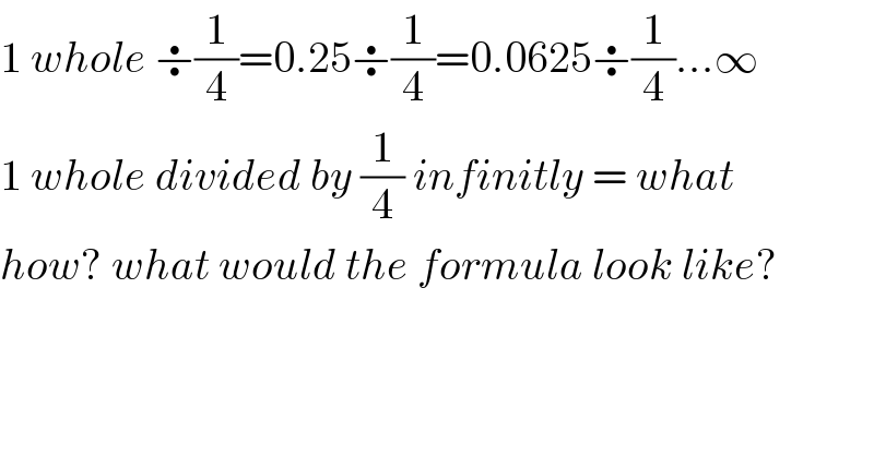 1 whole ÷(1/4)=0.25÷(1/4)=0.0625÷(1/4)...∞  1 whole divided by (1/4) infinitly = what  how? what would the formula look like?  