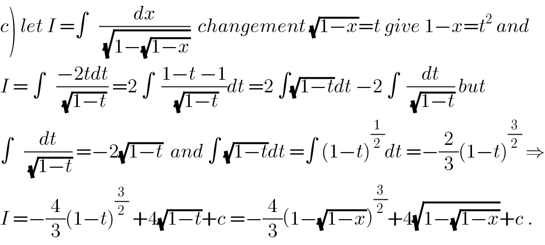 c) let I =∫   (dx/(√(1−(√(1−x)))))  changement (√(1−x))=t give 1−x=t^2  and  I = ∫   ((−2tdt)/(√(1−t))) =2 ∫  ((1−t −1)/(√(1−t)))dt =2 ∫(√(1−t))dt −2 ∫  (dt/(√(1−t))) but  ∫   (dt/(√(1−t))) =−2(√(1−t))  and ∫ (√(1−t))dt =∫ (1−t)^(1/2) dt =−(2/3)(1−t)^(3/2)  ⇒  I =−(4/3)(1−t)^(3/2)  +4(√(1−t))+c =−(4/3)(1−(√(1−x)))^(3/2) +4(√(1−(√(1−x))))+c .  