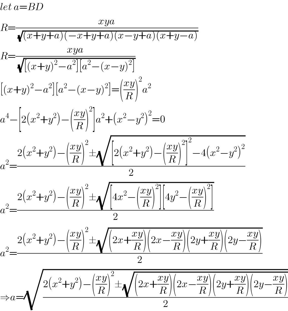 let a=BD  R=((xya)/(√((x+y+a)(−x+y+a)(x−y+a)(x+y−a))))  R=((xya)/(√([(x+y)^2 −a^2 ][a^2 −(x−y)^2 ])))  [(x+y)^2 −a^2 ][a^2 −(x−y)^2 ]=(((xy)/R))^2 a^2   a^4 −[2(x^2 +y^2 )−(((xy)/R))^2 ]a^2 +(x^2 −y^2 )^2 =0  a^2 =((2(x^2 +y^2 )−(((xy)/R))^2 ±(√([2(x^2 +y^2 )−(((xy)/R))^2 ]^2 −4(x^2 −y^2 )^2 )))/2)  a^2 =((2(x^2 +y^2 )−(((xy)/R))^2 ±(√([4x^2 −(((xy)/R))^2 ][4y^2 −(((xy)/R))^2 ])))/2)  a^2 =((2(x^2 +y^2 )−(((xy)/R))^2 ±(√((2x+((xy)/R))(2x−((xy)/R))(2y+((xy)/R))(2y−((xy)/R)))))/2)  ⇒a=(√((2(x^2 +y^2 )−(((xy)/R))^2 ±(√((2x+((xy)/R))(2x−((xy)/R))(2y+((xy)/R))(2y−((xy)/R)))))/2))  