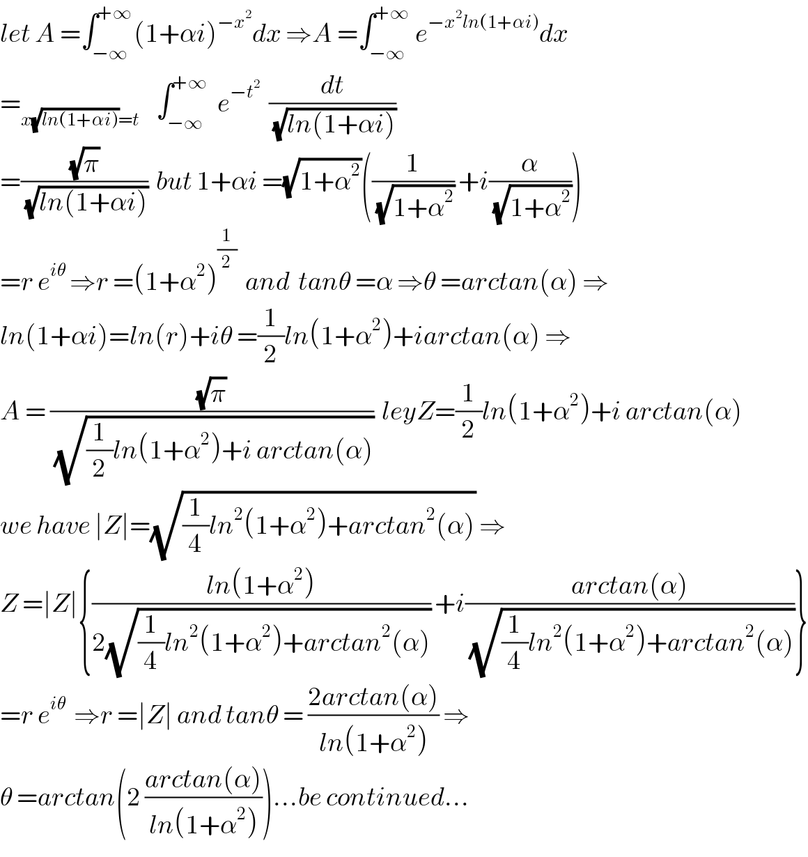 let A =∫_(−∞) ^(+∞) (1+αi)^(−x^2 ) dx ⇒A =∫_(−∞) ^(+∞)  e^(−x^2 ln(1+αi)) dx  =_(x(√(ln(1+αi)))=t)     ∫_(−∞) ^(+∞)   e^(−t^2 )   (dt/(√(ln(1+αi))))  =((√π)/(√(ln(1+αi))))  but 1+αi =(√(1+α^2 ))((1/(√(1+α^2 ))) +i(α/(√(1+α^2 ))))  =r e^(iθ)  ⇒r =(1+α^2 )^(1/2)   and  tanθ =α ⇒θ =arctan(α) ⇒  ln(1+αi)=ln(r)+iθ =(1/2)ln(1+α^2 )+iarctan(α) ⇒  A = ((√π)/(√((1/2)ln(1+α^2 )+i arctan(α))))  leyZ=(1/2)ln(1+α^2 )+i arctan(α)  we have ∣Z∣=(√((1/4)ln^2 (1+α^2 )+arctan^2 (α))) ⇒  Z =∣Z∣{((ln(1+α^2 ))/(2(√((1/4)ln^2 (1+α^2 )+arctan^2 (α))))) +i((arctan(α))/(√((1/4)ln^2 (1+α^2 )+arctan^2 (α))))}  =r e^(iθ)   ⇒r =∣Z∣ and tanθ = ((2arctan(α))/(ln(1+α^2 ))) ⇒  θ =arctan(2 ((arctan(α))/(ln(1+α^2 ))))...be continued...  