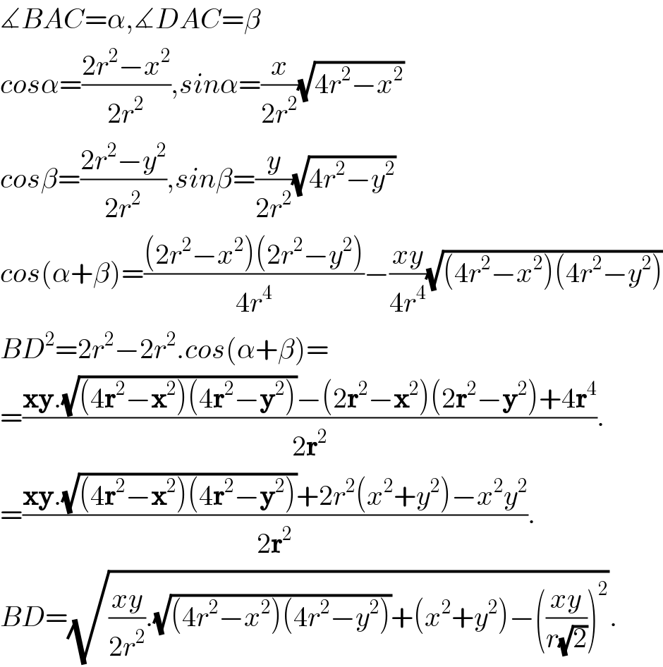 ∡BAC=α,∡DAC=β  cosα=((2r^2 −x^2 )/(2r^2 )),sinα=(x/(2r^2 ))(√(4r^2 −x^2 ))  cosβ=((2r^2 −y^2 )/(2r^2 )),sinβ=(y/(2r^2 ))(√(4r^2 −y^2 ))  cos(α+β)=(((2r^2 −x^2 )(2r^2 −y^2 ))/(4r^4 ))−((xy)/(4r^4 ))(√((4r^2 −x^2 )(4r^2 −y^2 )))  BD^2 =2r^2 −2r^2 .cos(α+β)=  =((xy.(√((4r^2 −x^2 )(4r^2 −y^2 )))−(2r^2 −x^2 )(2r^2 −y^2 )+4r^4 )/(2r^2 )).  =((xy.(√((4r^2 −x^2 )(4r^2 −y^2 )))+2r^2 (x^2 +y^2 )−x^2 y^2 )/(2r^2 )).  BD=(√(((xy)/(2r^2 )).(√((4r^2 −x^2 )(4r^2 −y^2 )))+(x^2 +y^2 )−(((xy)/(r(√2))))^2 )).  