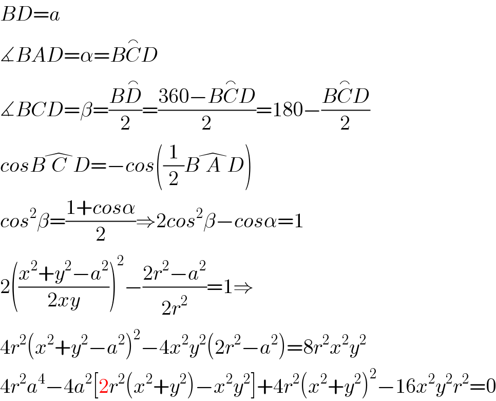 BD=a  ∡BAD=α=BC^⌢ D  ∡BCD=β=((BD^⌢ )/2)=((360−BC^⌢ D)/2)=180−((BC^⌢ D)/2)  cosBC^� D=−cos((1/2)BA^� D)  cos^2 β=((1+cosα)/2)⇒2cos^2 β−cosα=1  2(((x^2 +y^2 −a^2 )/(2xy)))^2 −((2r^2 −a^2 )/(2r^2 ))=1⇒  4r^2 (x^2 +y^2 −a^2 )^2 −4x^2 y^2 (2r^2 −a^2 )=8r^2 x^2 y^2   4r^2 a^4 −4a^2 [2r^2 (x^2 +y^2 )−x^2 y^2 ]+4r^2 (x^2 +y^2 )^2 −16x^2 y^2 r^2 =0  