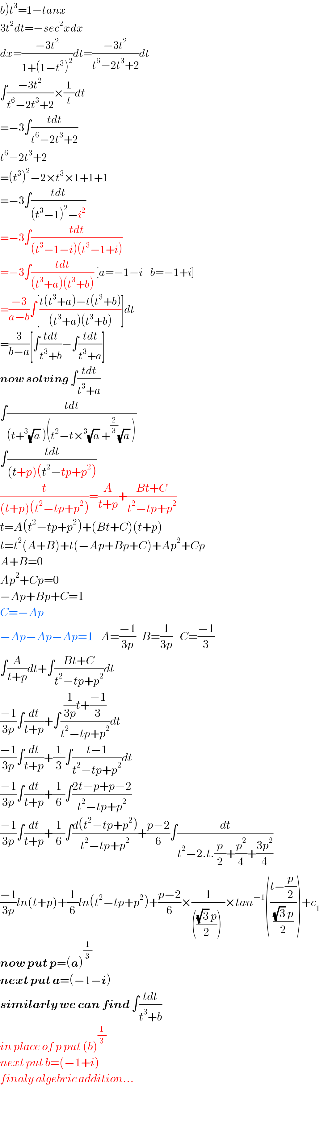 b)t^3 =1−tanx   3t^2 dt=−sec^2 xdx  dx=((−3t^2 )/(1+(1−t^3 )^2 ))dt=((−3t^2 )/(t^6 −2t^3 +2))dt  ∫((−3t^2 )/(t^6 −2t^3 +2))×(1/t)dt  =−3∫((tdt)/(t^6 −2t^3 +2))  t^6 −2t^3 +2  =(t^3 )^2 −2×t^3 ×1+1+1  =−3∫((tdt)/((t^3 −1)^2 −i^2 ))  =−3∫((tdt)/((t^3 −1−i)(t^3 −1+i)))  =−3∫((tdt)/((t^3 +a)(t^3 +b))) [a=−1−i    b=−1+i]  =((−3)/(a−b))∫[((t(t^3 +a)−t(t^3 +b))/((t^3 +a)(t^3 +b)))]dt  =(3/(b−a))[∫((tdt)/(t^3 +b))−∫((tdt)/(t^3 +a))]  now solving ∫((tdt)/(t^3 +a))  ∫((tdt)/((t+^3 (√a) )(t^2 −t×^3 (√a) +^(2/3) (√a) )))  ∫((tdt)/((t+p)(t^2 −tp+p^2 )))  (t/((t+p)(t^2 −tp+p^2 )))=(A/(t+p))+((Bt+C)/(t^2 −tp+p^2 ))  t=A(t^2 −tp+p^2 )+(Bt+C)(t+p)  t=t^2 (A+B)+t(−Ap+Bp+C)+Ap^2 +Cp  A+B=0  Ap^2 +Cp=0  −Ap+Bp+C=1  C=−Ap  −Ap−Ap−Ap=1    A=((−1)/(3p))   B=(1/(3p))    C=((−1)/3)  ∫(A/(t+p))dt+∫((Bt+C)/(t^2 −tp+p^2 ))dt  ((−1)/(3p))∫(dt/(t+p))+∫(((1/(3p))t+((−1)/3))/(t^2 −tp+p^2 ))dt  ((−1)/(3p))∫(dt/(t+p))+(1/3)∫((t−1)/(t^2 −tp+p^2 ))dt  ((−1)/(3p))∫(dt/(t+p))+(1/6)∫((2t−p+p−2)/(t^2 −tp+p^2 ))  ((−1)/(3p))∫(dt/(t+p))+(1/6)∫((d(t^2 −tp+p^2 ))/(t^2 −tp+p^2 ))+((p−2)/6)∫(dt/(t^2 −2.t.(p/2)+(p^2 /4)+((3p^2 )/4)))  ((−1)/(3p))ln(t+p)+(1/6)ln(t^2 −tp+p^2 )+((p−2)/6)×(1/(((((√3) p)/2))^ ))×tan^(−1) (((t−(p/2))/(((√3) p)/2)))+c_1   now put p=(a)^(1/3)    next put a=(−1−i)  similarly we can find ∫((tdt)/(t^3 +b))  in place of p put (b)^(1/3)   next put b=(−1+i)  finaly algebric addition...    