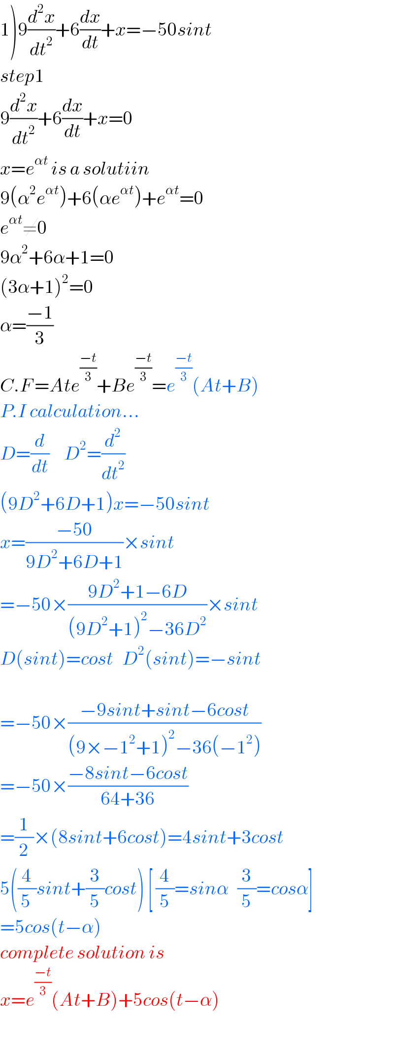 1)9(d^2 x/dt^2 )+6(dx/dt)+x=−50sint  step1  9(d^2 x/dt^2 )+6(dx/dt)+x=0  x=e^(αt)  is a solutiin  9(α^2 e^(αt) )+6(αe^(αt) )+e^(αt) =0  e^(αt) ≠0  9α^2 +6α+1=0  (3α+1)^2 =0  α=((−1)/3)  C.F =Ate^((−t)/3) +Be^((−t)/3) =e^((−t)/3) (At+B)  P.I calculation...  D=(d/dt)     D^2 =(d^2 /dt^2 )  (9D^2 +6D+1)x=−50sint  x=((−50)/(9D^2 +6D+1))×sint  =−50×((9D^2 +1−6D)/((9D^2 +1)^2 −36D^2 ))×sint  D(sint)=cost   D^2 (sint)=−sint    =−50×((−9sint+sint−6cost)/((9×−1^2 +1)^2 −36(−1^2 )))  =−50×((−8sint−6cost)/(64+36))  =(1/2)×(8sint+6cost)=4sint+3cost  5((4/(5 ))sint+(3/5)cost) [ (4/5)=sinα   (3/5)=cosα]  =5cos(t−α)  complete solution is  x=e^((−t)/3) (At+B)+5cos(t−α)    