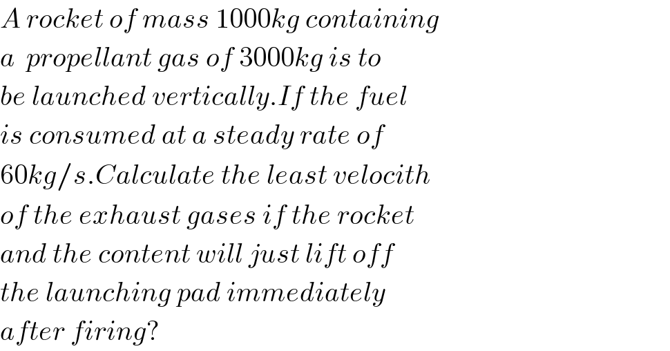 A rocket of mass 1000kg containing  a  propellant gas of 3000kg is to  be launched vertically.If the fuel  is consumed at a steady rate of  60kg/s.Calculate the least velocith  of the exhaust gases if the rocket  and the content will just lift off  the launching pad immediately  after firing?  