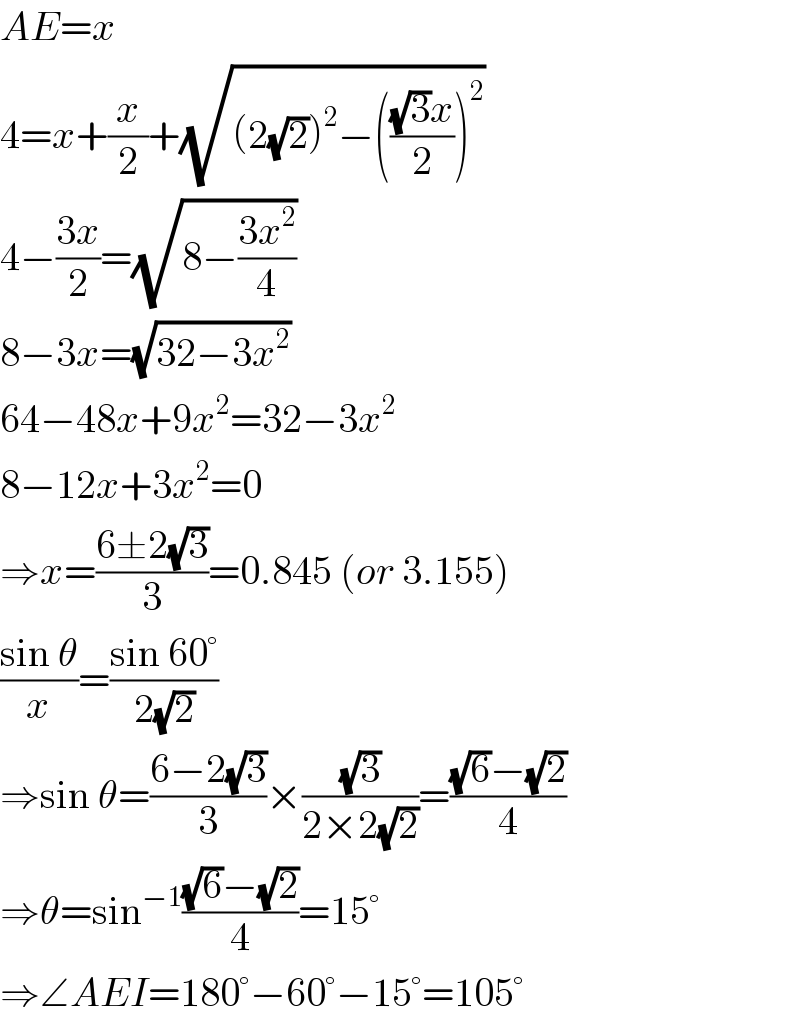 AE=x  4=x+(x/2)+(√((2(√2))^2 −((((√3)x)/2))^2 ))  4−((3x)/2)=(√(8−((3x^2 )/4)))  8−3x=(√(32−3x^2 ))  64−48x+9x^2 =32−3x^2   8−12x+3x^2 =0  ⇒x=((6±2(√3))/3)=0.845 (or 3.155)  ((sin θ)/x)=((sin 60°)/(2(√2)))  ⇒sin θ=((6−2(√3))/3)×((√3)/(2×2(√2)))=(((√6)−(√2))/4)  ⇒θ=sin^(−1) (((√6)−(√2))/4)=15°  ⇒∠AEI=180°−60°−15°=105°  