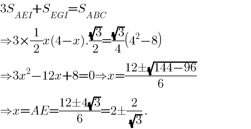 3S_(AEI) +S_(EGI) =S_(ABC)   ⇒3×(1/2)x(4−x).((√3)/2)=((√3)/4)(4^2 −8)  ⇒3x^2 −12x+8=0⇒x=((12±(√(144−96)))/6)  ⇒x=AE=((12±4(√3))/6)=2±(2/(√3)) .  