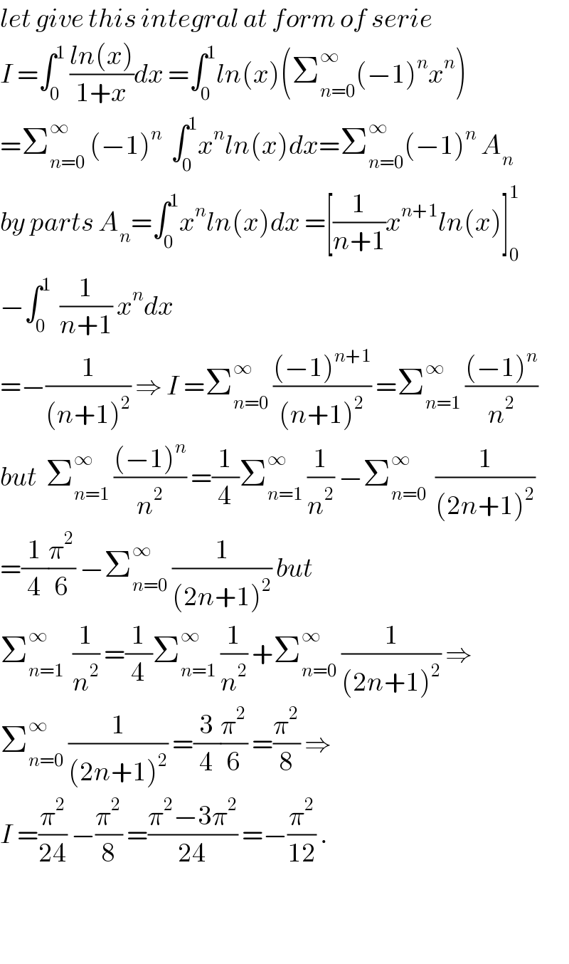 let give this integral at form of serie  I =∫_0 ^1  ((ln(x))/(1+x))dx =∫_0 ^1 ln(x)(Σ_(n=0) ^∞ (−1)^n x^n )  =Σ_(n=0) ^∞  (−1)^n   ∫_0 ^1 x^n ln(x)dx=Σ_(n=0) ^∞ (−1)^n  A_n   by parts A_n =∫_0 ^1 x^n ln(x)dx =[(1/(n+1))x^(n+1) ln(x)]_0 ^1   −∫_0 ^1   (1/(n+1)) x^n dx  =−(1/((n+1)^2 )) ⇒ I =Σ_(n=0) ^∞  (((−1)^(n+1) )/((n+1)^2 )) =Σ_(n=1) ^∞  (((−1)^n )/n^2 )  but  Σ_(n=1) ^∞  (((−1)^n )/n^2 ) =(1/4)Σ_(n=1) ^∞  (1/n^2 ) −Σ_(n=0) ^∞   (1/((2n+1)^2 ))  =(1/4)(π^2 /6) −Σ_(n=0) ^∞  (1/((2n+1)^2 )) but  Σ_(n=1) ^∞   (1/n^2 ) =(1/4)Σ_(n=1) ^∞  (1/n^2 ) +Σ_(n=0) ^∞  (1/((2n+1)^2 )) ⇒  Σ_(n=0) ^∞  (1/((2n+1)^2 )) =(3/4)(π^2 /6) =(π^2 /8) ⇒  I =(π^2 /(24)) −(π^2 /8) =((π^2 −3π^2 )/(24)) =−(π^2 /(12)) .      