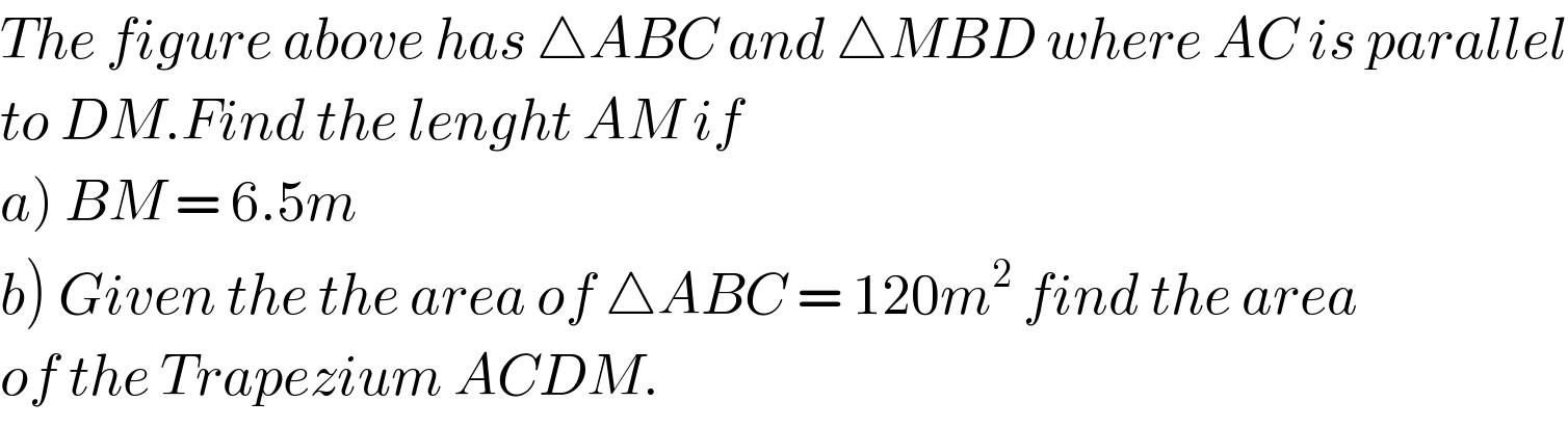 The figure above has △ABC and △MBD where AC is parallel  to DM.Find the lenght AM if  a) BM = 6.5m  b) Given the the area of △ABC = 120m^2  find the area  of the Trapezium ACDM.  