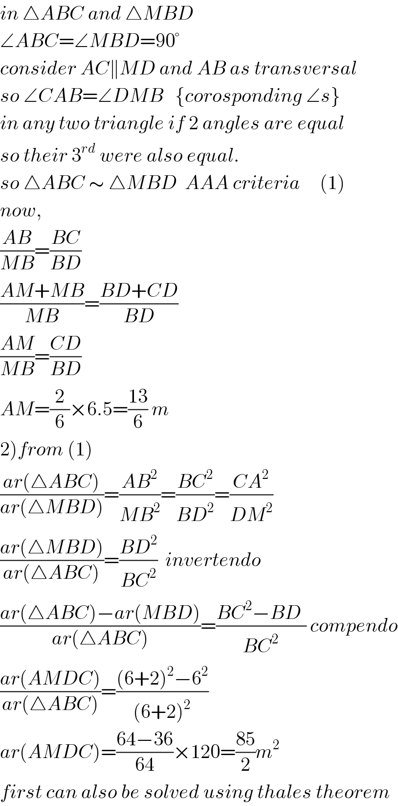 in △ABC and △MBD  ∠ABC=∠MBD=90°  consider AC∥MD and AB as transversal  so ∠CAB=∠DMB   {corosponding ∠s}  in any two triangle if 2 angles are equal  so their 3^(rd)  were also equal.  so △ABC ∼ △MBD  AAA criteria     (1)  now,  ((AB)/(MB))=((BC)/(BD))  ((AM+MB)/(MB))=((BD+CD)/(BD))  ((AM)/(MB))=((CD)/(BD))  AM=(2/6)×6.5=((13)/6) m  2)from (1)  ((ar(△ABC))/(ar(△MBD)))=((AB^2 )/(MB^2 ))=((BC^2 )/(BD^2 ))=((CA^2 )/(DM^2 ))  ((ar(△MBD))/(ar(△ABC)))=((BD^2 )/(BC^2 ))  invertendo  ((ar(△ABC)−ar(MBD))/(ar(△ABC)))=((BC^2 −BD^ )/(BC^2 )) compendo  ((ar(AMDC))/(ar(△ABC)))=(((6+2)^2 −6^2 )/((6+2)^2 ))  ar(AMDC)=((64−36)/(64))×120=((85)/2)m^2   first can also be solved using thales theorem  