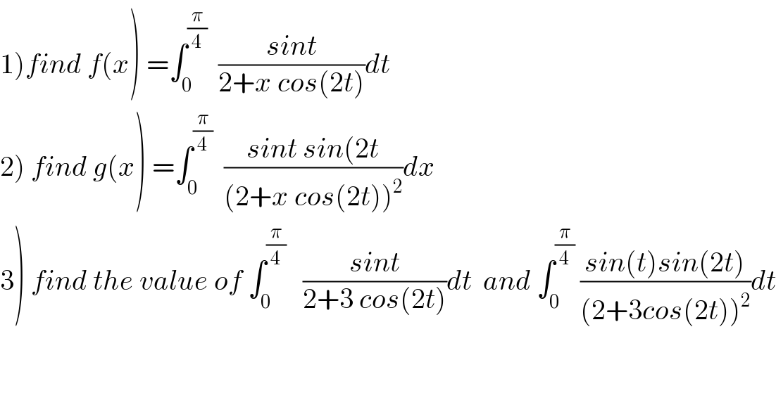 1)find f(x) =∫_0 ^(π/4)   ((sint)/(2+x cos(2t)))dt  2) find g(x) =∫_0 ^(π/4)   ((sint sin(2t)/((2+x cos(2t))^2 ))dx  3) find the value of ∫_0 ^(π/4)    ((sint)/(2+3 cos(2t)))dt  and ∫_0 ^(π/4)  ((sin(t)sin(2t))/((2+3cos(2t))^2 ))dt  