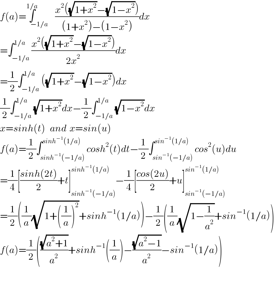 f(a)=∫_(−1/a) ^(1/a) ((x^2 ((√(1+x^2 ))−(√(1−x^2 ))))/((1+x^2 )−(1−x^2 )))dx  =∫_(−1/a) ^(1/a) ((x^2 ((√(1+x^2 ))−(√(1−x^2 ))))/(2x^2 ))dx  =(1/2)∫_(−1/a) ^(1/a) ((√(1+x^2 ))−(√(1−x^2 )))dx  (1/2)∫_(−1/a) ^(1/a) (√(1+x^2 ))dx−(1/2)∫_(−1/a) ^(1/a) (√(1−x^2 ))dx  x=sinh(t)   and  x=sin(u)  f(a)=(1/2)∫_(sinh^(−1) (−1/a)) ^(sinh^(−1) (1/a)) cosh^2 (t)dt−(1/2)∫_(sin^(−1) (−1/a)) ^(sin^(−1) (1/a)) cos^2 (u)du  =(1/4)[((sinh(2t))/2)+t]_(sinh^(−1) (−1/a)) ^(sinh^(−1) (1/a)) −(1/4)[((cos(2u))/2)+u]_(sin^(−1) (−1/a)) ^(sin^(−1) (1/a))   =(1/2)((1/a)(√(1+((1/a))^2 ))+sinh^(−1) (1/a))−(1/2)((1/a)(√(1−(1/a^2 )))+sin^(−1) (1/a))  f(a)=(1/2)(((√(a^2 +1))/a^2 )+sinh^(−1) ((1/a))−((√(a^2 −1))/a^2 )−sin^(−1) (1/a))    
