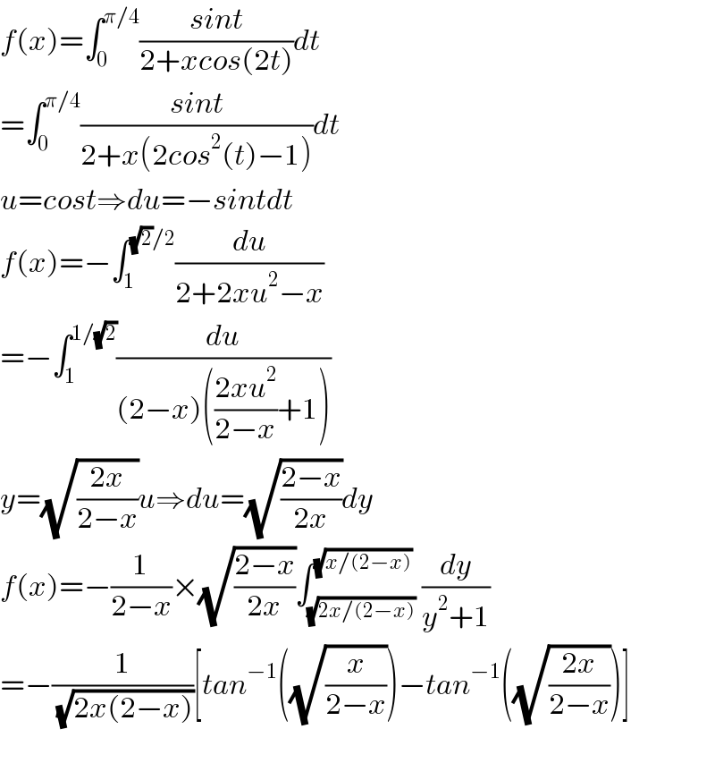f(x)=∫_0 ^(π/4) ((sint)/(2+xcos(2t)))dt  =∫_0 ^(π/4) ((sint)/(2+x(2cos^2 (t)−1)))dt  u=cost⇒du=−sintdt  f(x)=−∫_1 ^((√2)/2) (du/(2+2xu^2 −x))  =−∫_1 ^(1/(√2)) (du/((2−x)(((2xu^2 )/(2−x))+1)))  y=(√((2x)/(2−x)))u⇒du=(√((2−x)/(2x)))dy  f(x)=−(1/(2−x))×(√((2−x)/(2x)))∫_(√(2x/(2−x))) ^(√(x/(2−x))) (dy/(y^2 +1))  =−(1/(√(2x(2−x))))[tan^(−1) ((√(x/(2−x))))−tan^(−1) ((√((2x)/(2−x))))]    